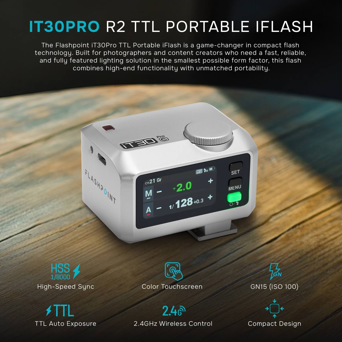 IT30PRO R2 TTL PORTABLE IFLASH

The Flashpoint iT30Pro TTL Portable iFlash is a game-changer in compact flash technology. Built for photographers and content creators who need a fast, reliable, and fully featured lighting solution in the smallest possible form factor, this flash combines high-end functionality with unmatched portability.

Pro @: iT30 II CH21 Gr + FLASHPOINT M - - 1/ +2.0 128+0 + SET MENU

HSS 1/8000 High-Speed Sync
Color Touchscreen
GN GN15 (ISO 100)
TTL TTL Auto Exposure
2.4G) 2.4GHz Wireless Control
Compact Design