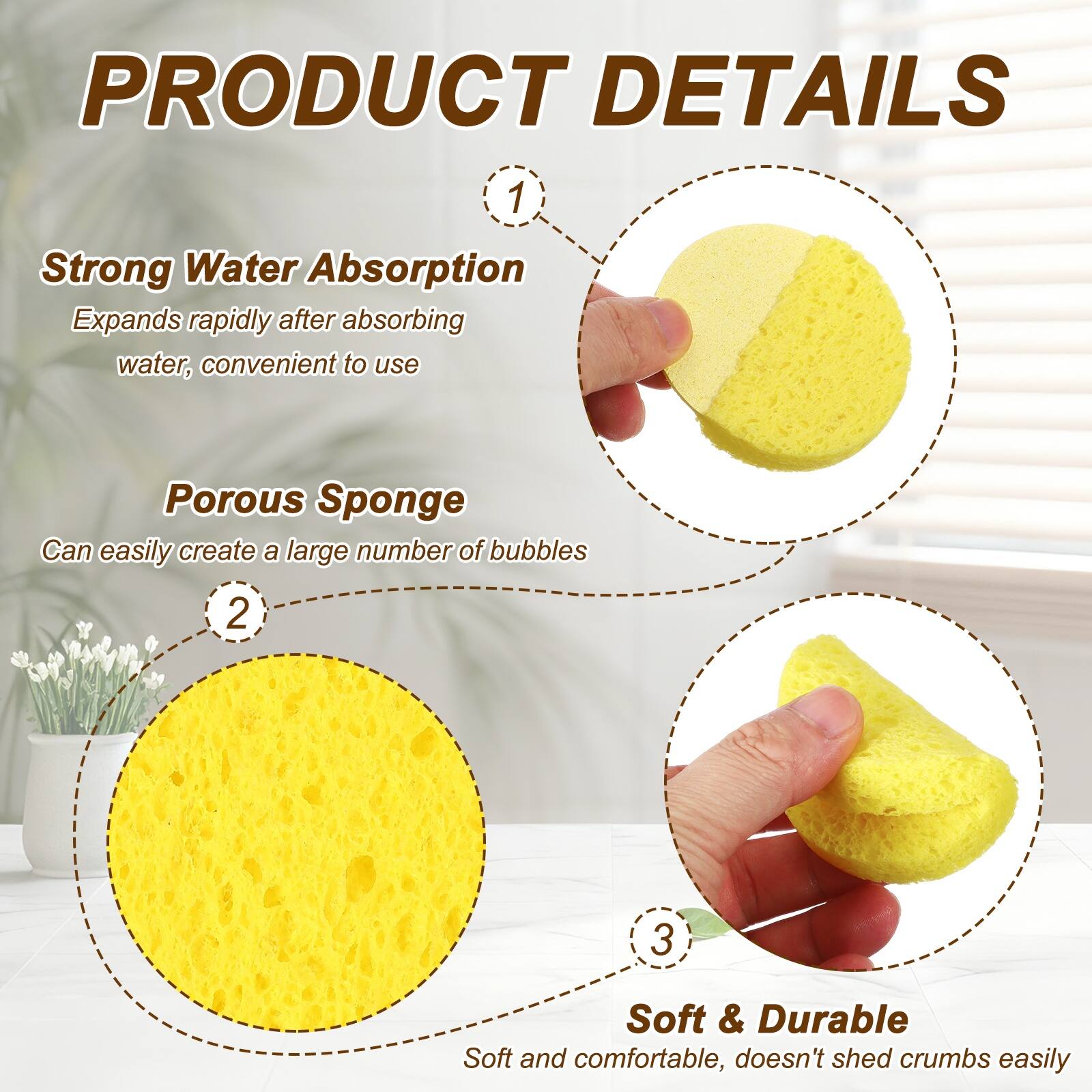PRODUCT DETAILS

1. Strong Water Absorption
   Expands rapidly after absorbing water, convenient to use

2. Porous Sponge
   Can easily create a large number of bubbles

3. Soft & Durable
   Soft and comfortable, doesn't shed crumbs easily
