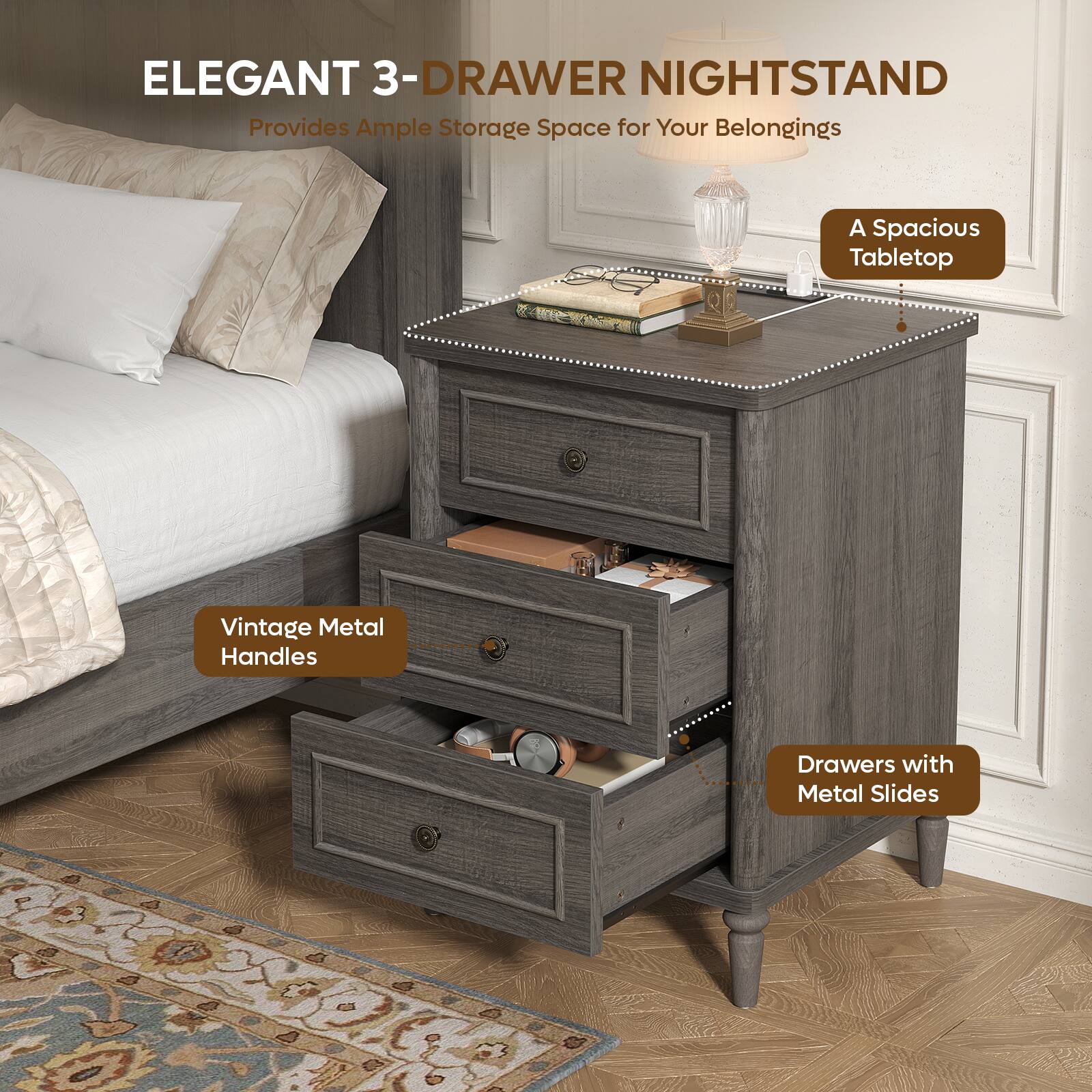 ELEGANT 3-DRAWER NIGHTSTAND  
Provides Ample Storage Space for Your Belongings  
A Spacious Tabletop  
Vintage Metal Handles  
Drawers with Metal Slides