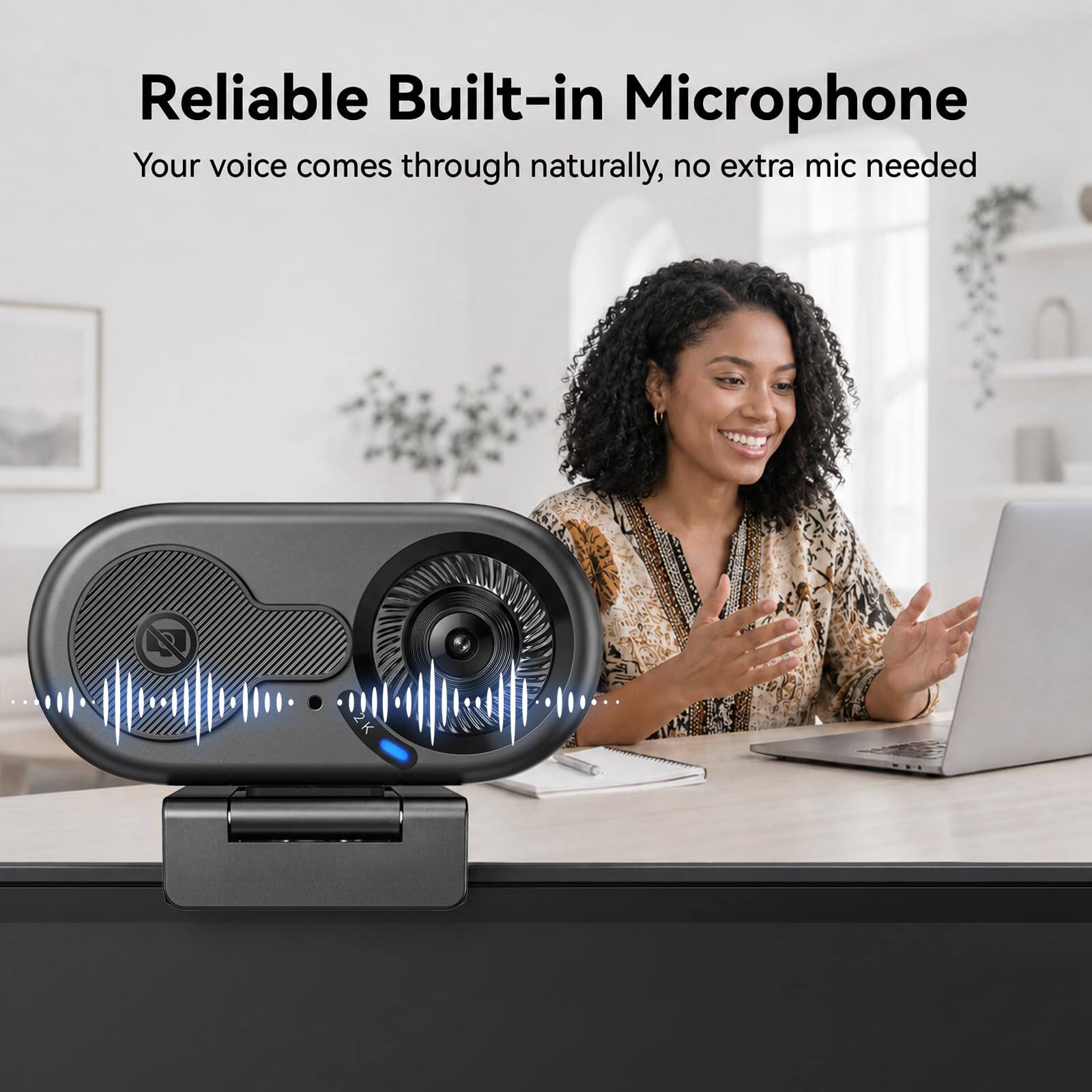 Reliable Built-in Microphone  
Your voice comes through naturally, no extra mic needed