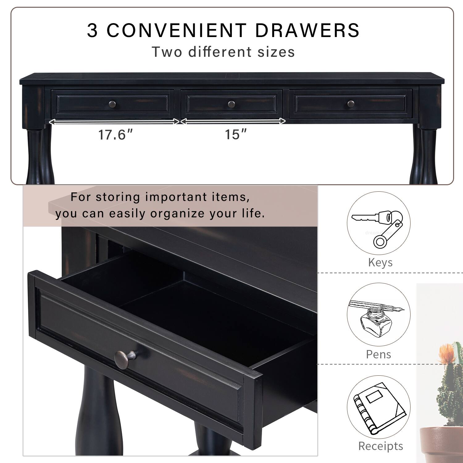 3 CONVENIENT DRAWERS  
Two different sizes  
17.6" 15"  

For storing important items, you can easily organize your life.  
- Keys  
- Pens  
- Receipts