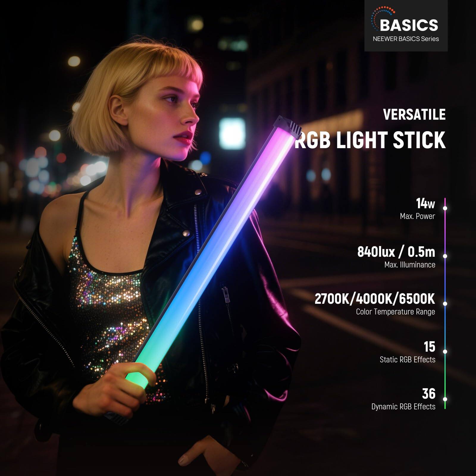 BASICS NEWEER BASICS Series

VERSATILE RGB LIGHT STICK

14w Max. Power

840lux / 0.5m Max. Illuminance

2700K/4000K/6500K Color Temperature Range

15 Static RGB Effects

36 Dynamic RGB Effects