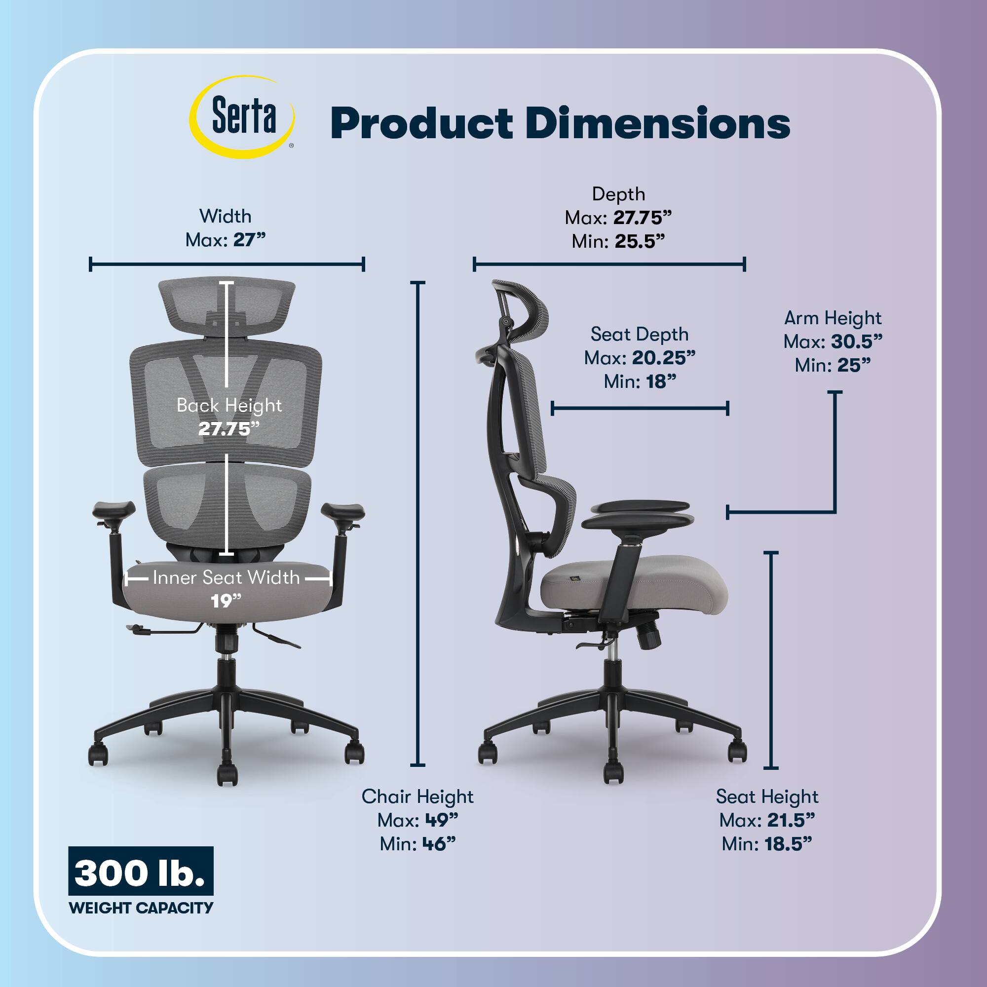 Serta Product Dimensions  
Width Max: 27"  
Depth Max: 27.75" Min: 25.5"  
Back Height: 27.75"  
Seat Depth Max: 20.25" Min: 18"  
Arm Height Max: 30.5" Min: 25"  
Inner Seat Width: 19"  
Chair Height Max: 49" Min: 46"  
Seat Height Max: 21.5" Min: 18.5"  
300 lb. WEIGHT CAPACITY