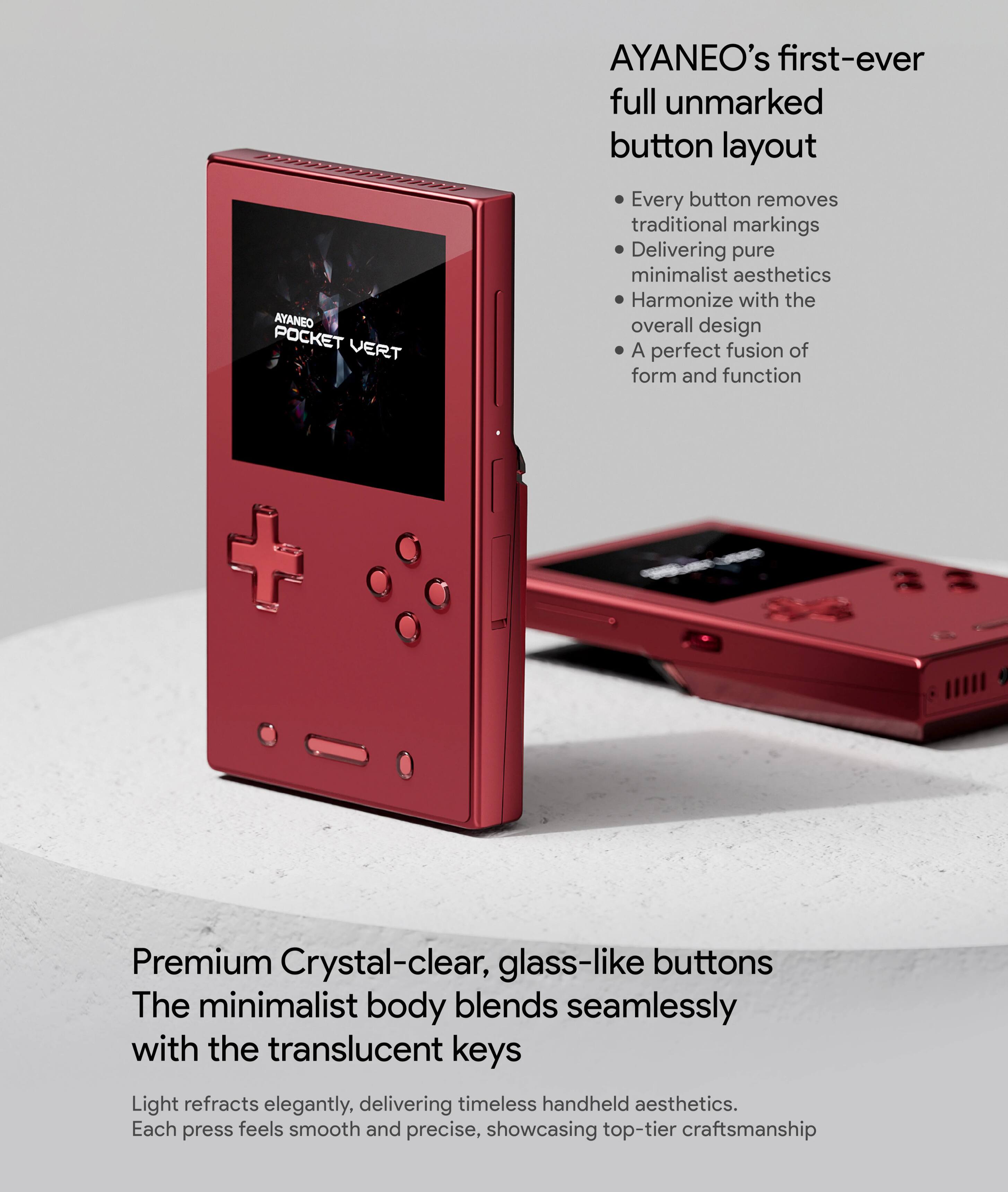 AYANEO POCKET VERT

AYANEO's first-ever full unmarked button layout

- Every button removes traditional markings
- Delivering pure minimalist aesthetics
- Harmonize with the overall design
- A perfect fusion of form and function

Premium Crystal-clear, glass-like buttons

The minimalist body blends seamlessly with the translucent keys

Light refracts elegantly, delivering timeless handheld aesthetics.

Each press feels smooth and precise, showcasing top-tier craftsmanship