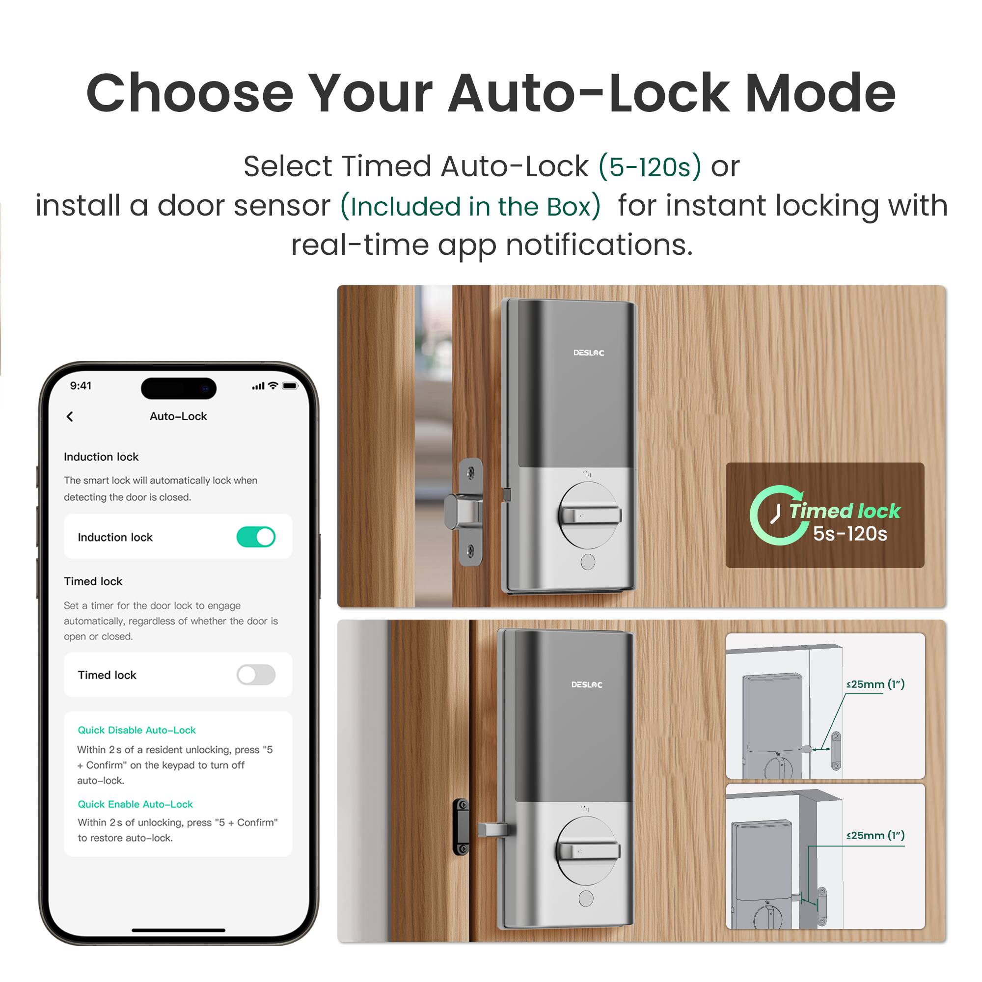 Choose Your Auto-Lock Mode

Select Timed Auto-Lock (5-120s) or install a door sensor (Included in the Box) for instant locking with real-time app notifications.

DESLAC

Auto-Lock

Induction lock
The smart lock will automatically lock when detecting the door is closed.

Timed lock
Set a timer for the door lock to engage automatically, regardless of whether the door is open or closed.

Quick Disable Auto-Lock
Within 2s of a resident unlocking, press "5 + Confirm" on the keypad to turn off auto-lock.

Quick Enable Auto-Lock
Within 2s of unlocking, press "5 + Confirm" to restore auto-lock.

Timed lock 5s-120s

DESLAC 125mm (1)