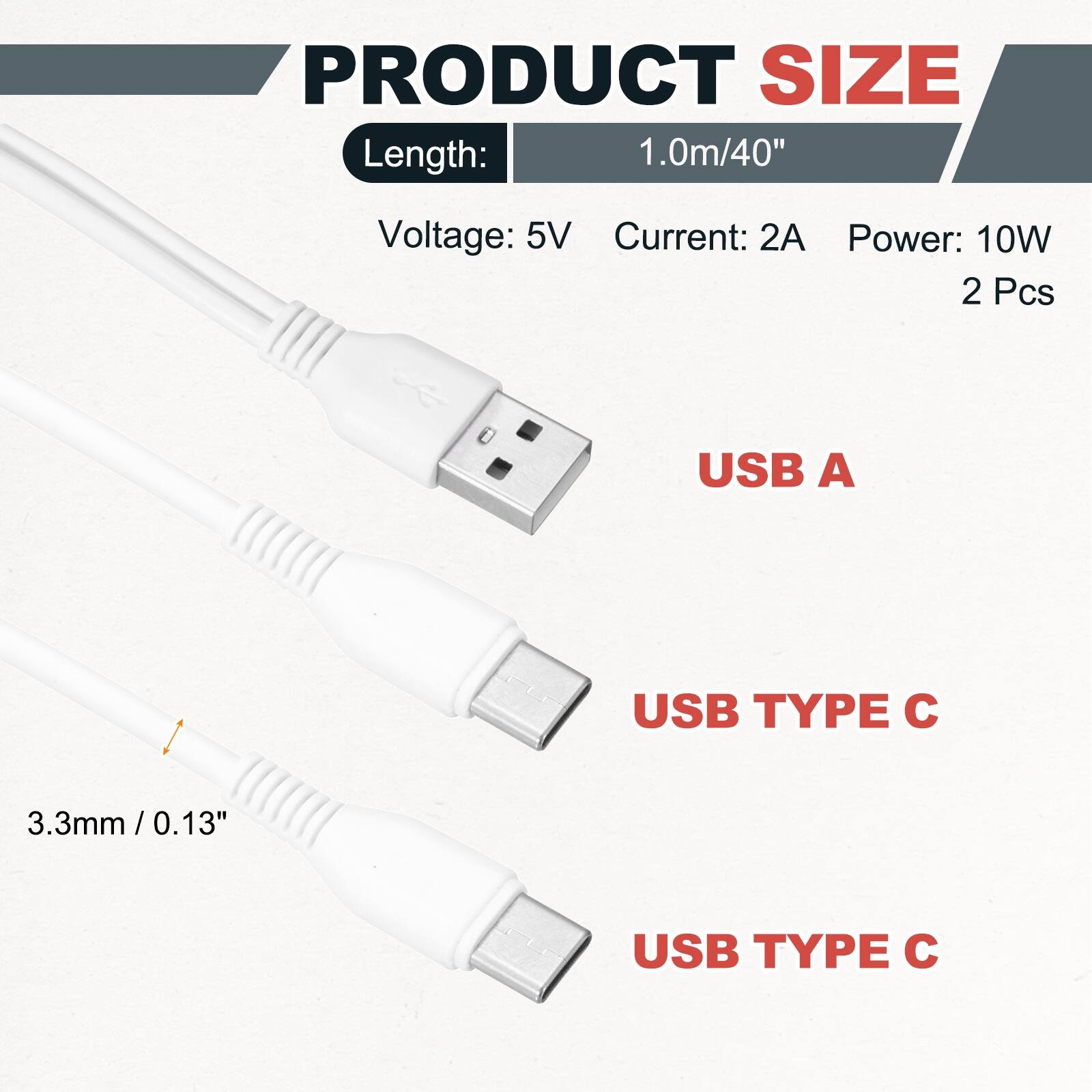 PRODUCT SIZE  
Length: 1.0m/40"  
Voltage: 5V  
Current: 2A  
Power: 10W  
2 Pcs  

USB A  
USB TYPE C  
USB TYPE C  

3.3mm / 0.13"