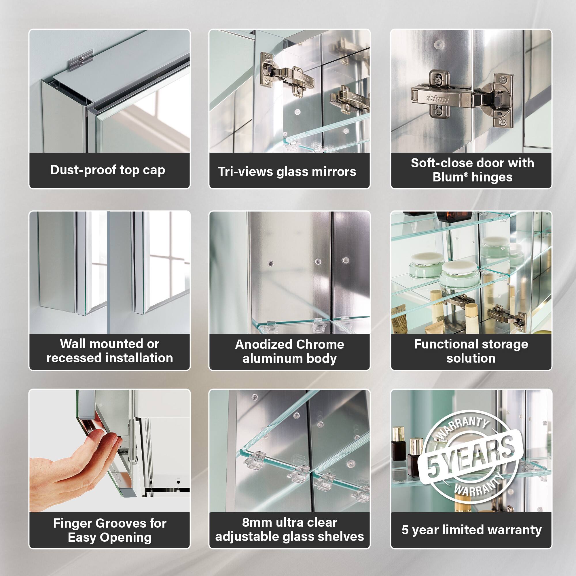 - Dust-proof top cap
- Tri-views glass mirrors
- Soft-close door with Blum hinges
- Wall mounted or recessed installation
- Anodized Chrome aluminum body
- Functional storage solution
- Finger Grooves for Easy Opening
- 8mm ultra clear adjustable glass shelves
- 5 year limited warranty