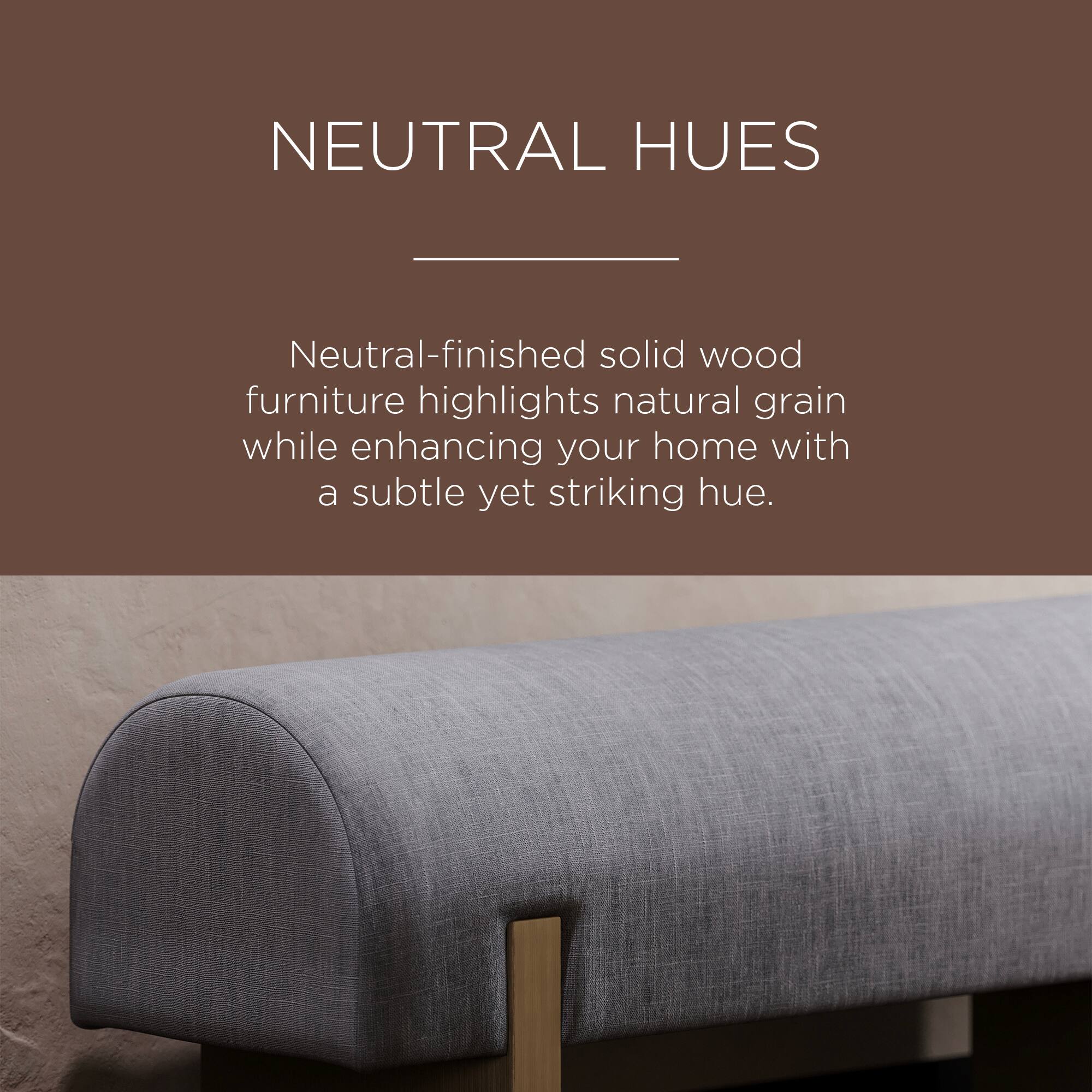 NEUTRAL HUES

Neutral-finished solid wood furniture highlights natural grain while enhancing your home with a subtle yet striking hue.