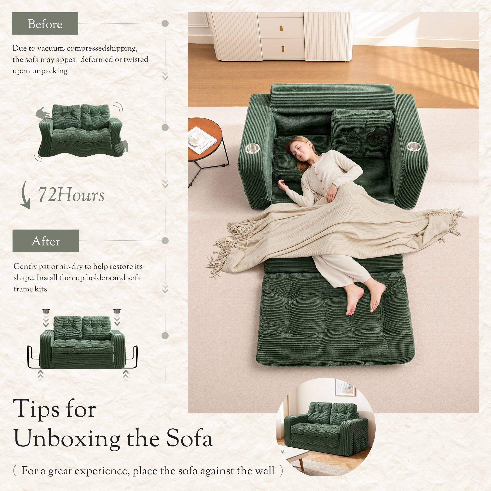 Before  
Due to vacuum-compressed shipping, the sofa may appear deformed or twisted upon unpacking  

72 Hours  

After  
Gently pat or air-dry to help restore its shape. Install the cup holders and sofa frame kits  

Tips for Unboxing the Sofa  
(For a great experience, place the sofa against the wall)