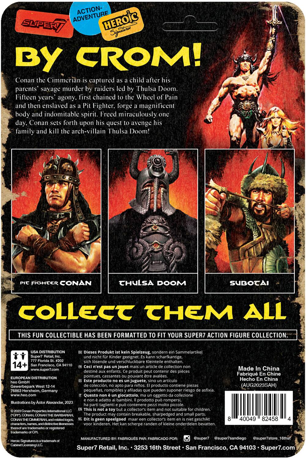 **ACTION-ADVENTURE HEROIC SUPERY Signatures BY CROM!**

Conan the Cimmerian is captured as a child after his parents' savage murder by raiders led by Thulsa Doom. Fifteen years' agony, first chained to the Wheel of Pain and then enslaved as a Pit Fighter. He forges a magnificent body and indomitable spirit. Freed miraculously one day, Conan sets forth upon his quest to avenge his family and kill the arch-villain Thulsa Doom!

**FIGHTER CONAN THULSA DOOM SUBOTAI**

**COLLECT THEM ALL**

This fun collectible has been formatted to fit your Super7 action figure collection.

**DISTRIBUTION**

- **Dieses Produkt Spielzeug.** sondern Sammelartikel Super? Kinder geeignet. scharfkantige, losende verschluckbare Kleinteile enthalten. 14+ Francisco, jouet article collection www.super7.com Made in China destin enfants. produit contenir pièces Fabriqu Chine pointues, cassantes pouvant avales.
- **EUROPEAN DISTRIBUTION** Hecho China producto juguete, artículo Gewerbepark colección, niños. producto contiene piezas (AUG2023SAH)

**Mach In China Fabrique En Chine**

**Super7 Retail Inc.**
325 Fair Oaks Ave.
San Francisco, CA 94107
www.super7.com

**Illustration by Alexander, LLC**
© Conan the Barbarian, the name and distinctive likeness of Conan the Barbarian, the name and distinctive likeness of Conan the Barbarian, the name and distinctive likeness of Conan the Barbarian, the name and distinctive likeness of Conan the Barbarian, the name and distinctive likeness of Conan the Barbarian, the name and distinctive likeness of Conan the Barbarian, the name and distinctive likeness of Conan the Barbarian, the name and distinctive likeness of Conan the Barbarian, the name and distinctive likeness of Conan the Barbarian, the name and distinctive likeness of Conan the Barbarian, the name and distinctive likeness of Conan the Barbarian, the name and distinctive likeness of Conan the Barbarian, the name and distinctive likeness of Conan the Barbarian, the name and distinctive likeness of Conan the Barbarian, the name and distinctive likeness of Conan the Barbarian, the name and distinctive likeness of Conan the Barbarian, the name and distinctive likeness of Conan the Barbarian, the name and distinctive