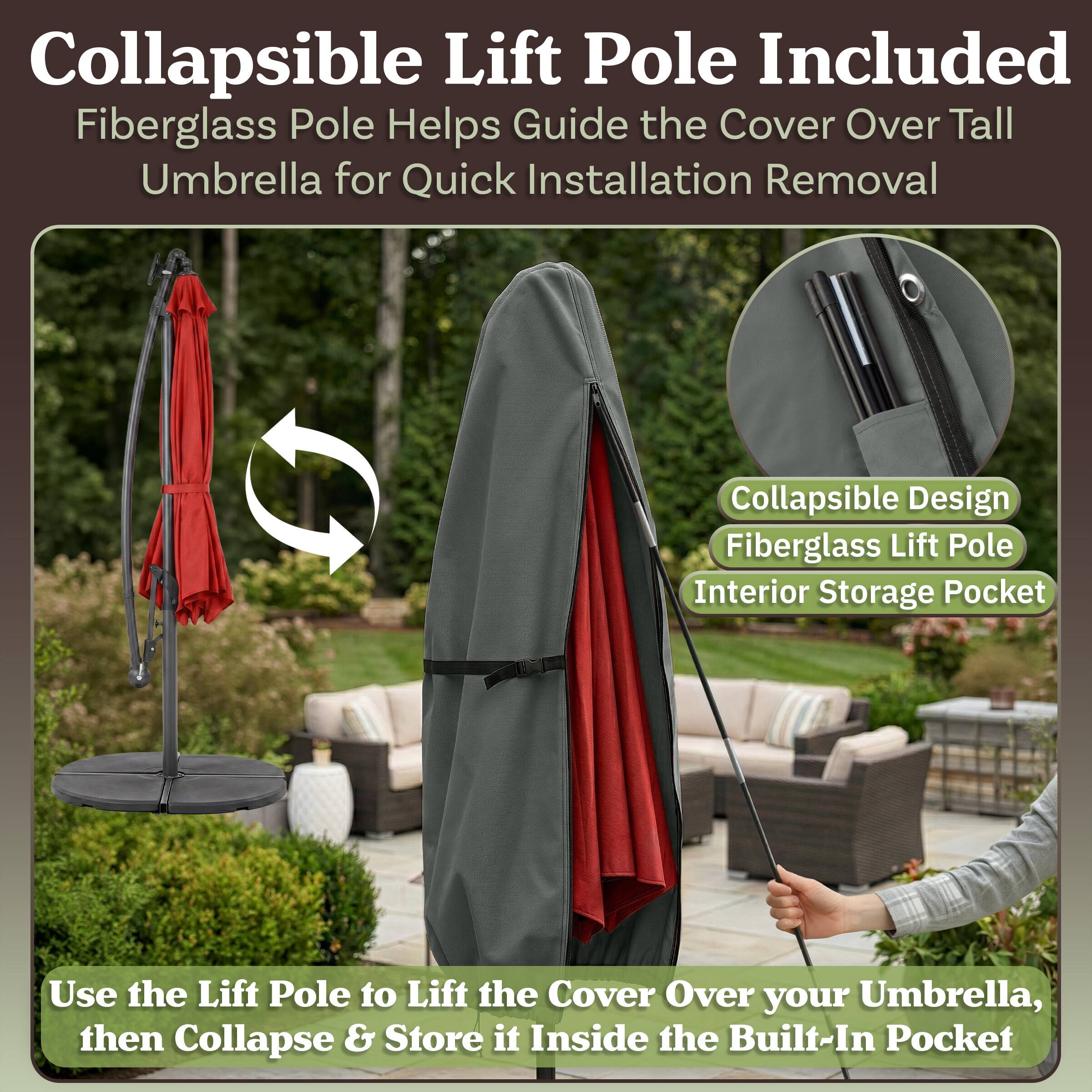 Collapsible Lift Pole Included  
Fiberglass Pole Helps Guide the Cover Over Tall Umbrella for Quick Installation Removal  
Collapsible Design  
Fiberglass Lift Pole  
Interior Storage Pocket  

Use the Lift Pole to Lift the Cover Over your Umbrella, then Collapse & Store it Inside the Built-In Pocket