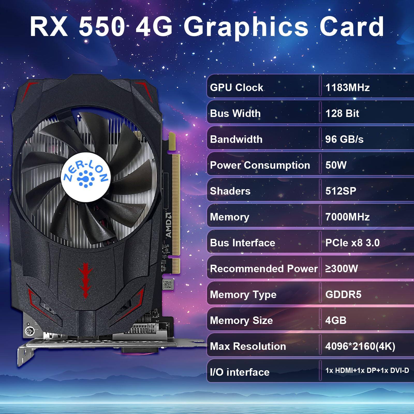 RX 550 4G Graphics Card

- GPU Clock: 1183MHz
- Bus Width: 128 Bit
- Bandwidth: 96 GB/s
- Power Consumption: 50W
- Shaders: 512SP
- Memory: 7000MHz
- Bus Interface: PCIe x8 3.0
- Recommended Power: ≥300W
- Memory Type: GDDR5
- Memory Size: 4GB
- Max Resolution: 4096*2160 (4K)
- I/O Interface: 1x HDMI + 1x DP + 1x DVI-D