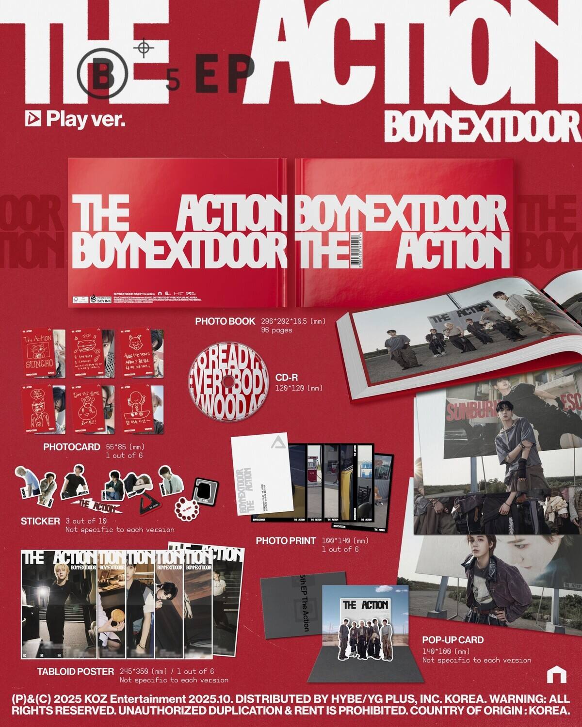 **The Action B5 EP Play ver.**

**BoyNextDoor The Action**

**Photo Book**
- Size: 296*292*185 (mm)
- Pages: 96

**CD-R**
- Size: 129 (mm)

**Photocard**
- Size: 55*85 (mm)
- 1 out of 6

**Sticker**
- 3 out of 10
- Not specific to each version

**Photo Print**
- Size: 199*146 (mm)
- 1 out of 6

**Tabloid Poster**
- Size: 245*358 (mm)
- 1 out of 6
- Not specific to each version

**Pop-Up Card**
- Size: 149*196 (mm)
- Not specific to each version

**Ready Ver. Wood CD-R**

**Distributed by HYBE/YG PLUS, INC. KOREA.**

**Warning: All rights reserved. Unauthorized duplication & rent is prohibited. Country of origin: Korea.**

**© 2025 KOZ Entertainment 2025.10.**
