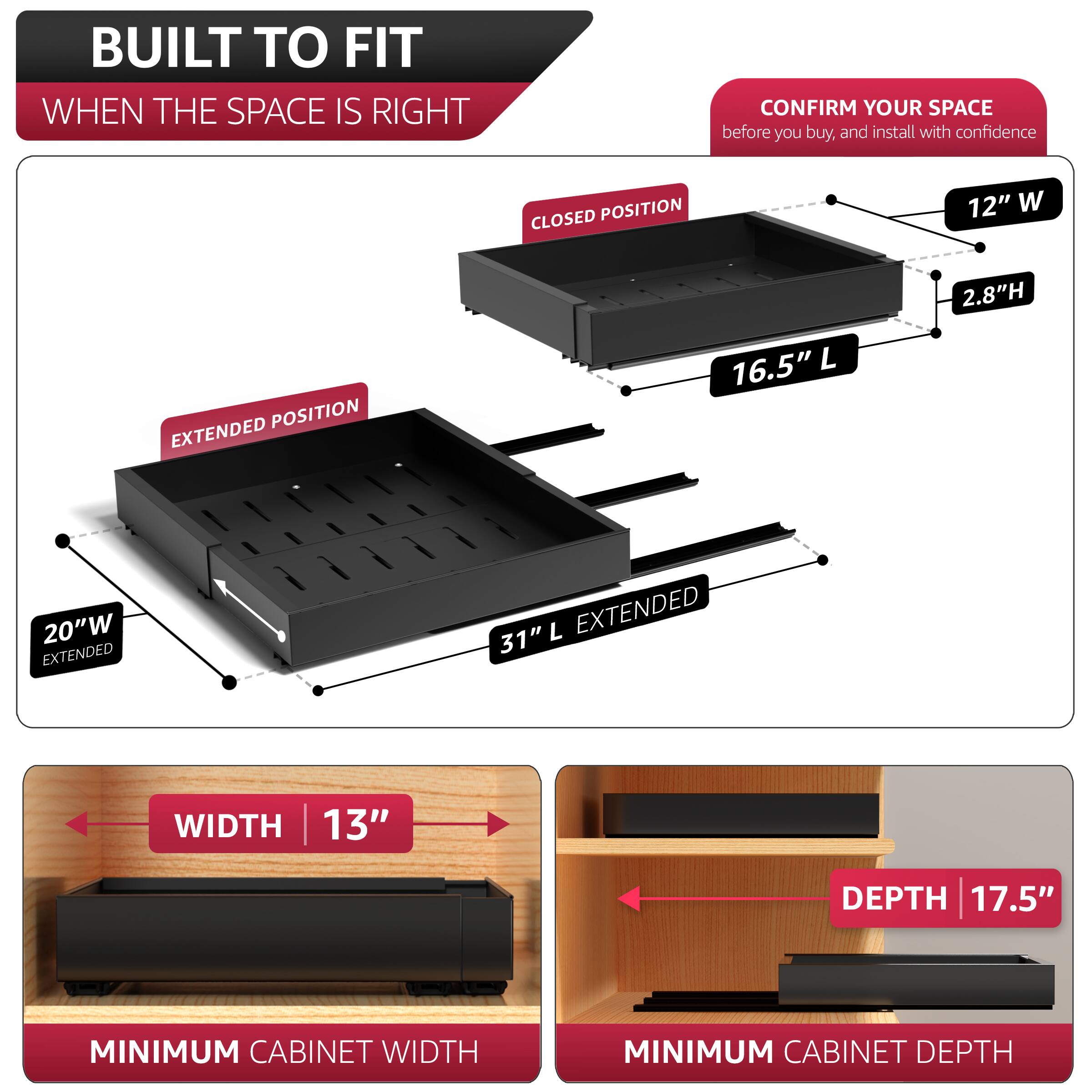 BUILT TO FIT  
WHEN THE SPACE IS RIGHT  

CONFIRM YOUR SPACE  
before you buy, and install with confidence  

CLOSED POSITION  
12" W  
2.8" H  
16.5" L  

EXTENDED POSITION  
20" W EXTENDED  
31" L EXTENDED  

MINIMUM CABINET WIDTH  
13" WIDTH  

MINIMUM CABINET DEPTH  
17.5" DEPTH