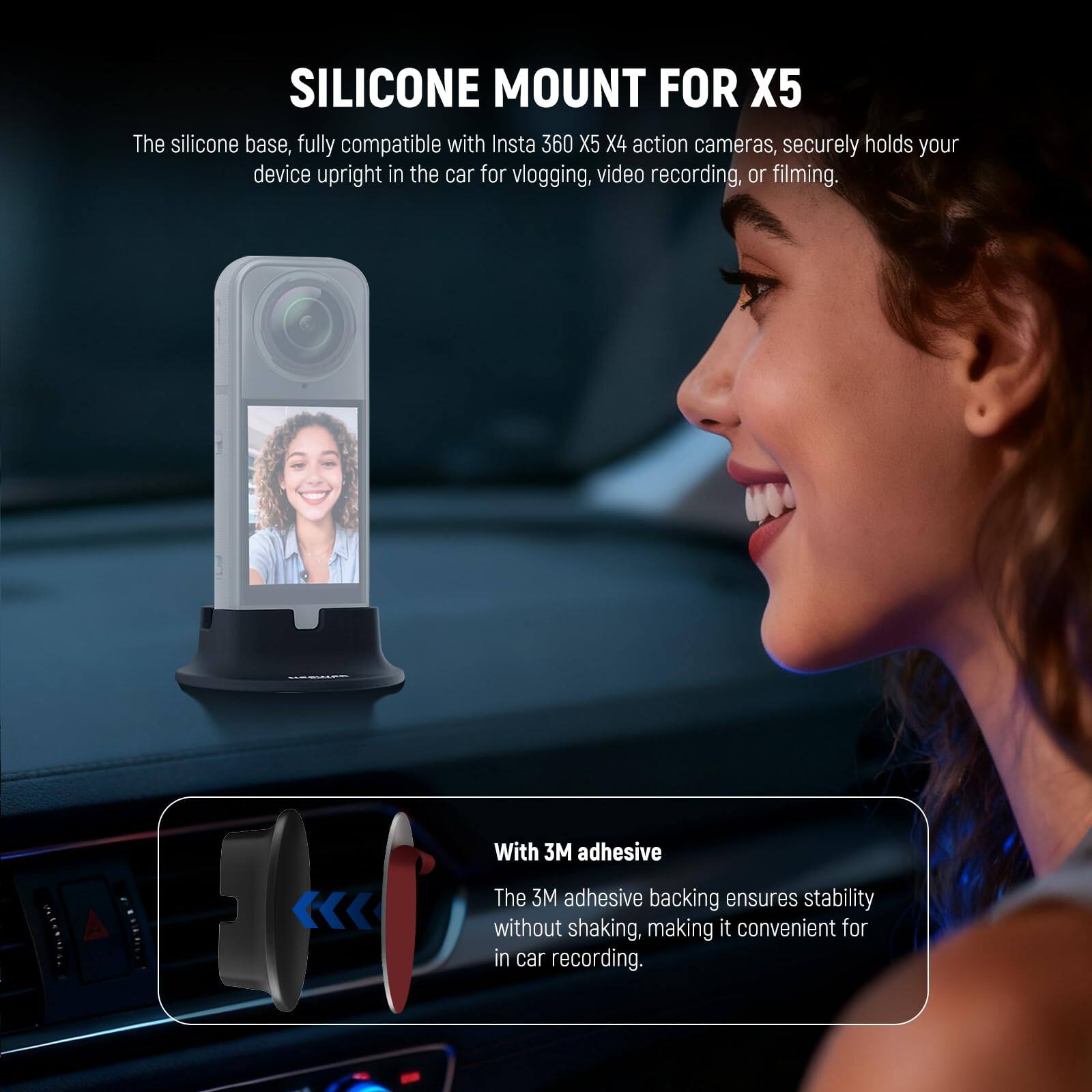 SILICONE MOUNT FOR X5

The silicone base, fully compatible with Insta 360 X5 X4 action cameras, securely holds your device upright in the car for vlogging, video recording, or filming.

With 3M adhesive

The 3M adhesive backing ensures stability without shaking, making it convenient for in-car recording.
