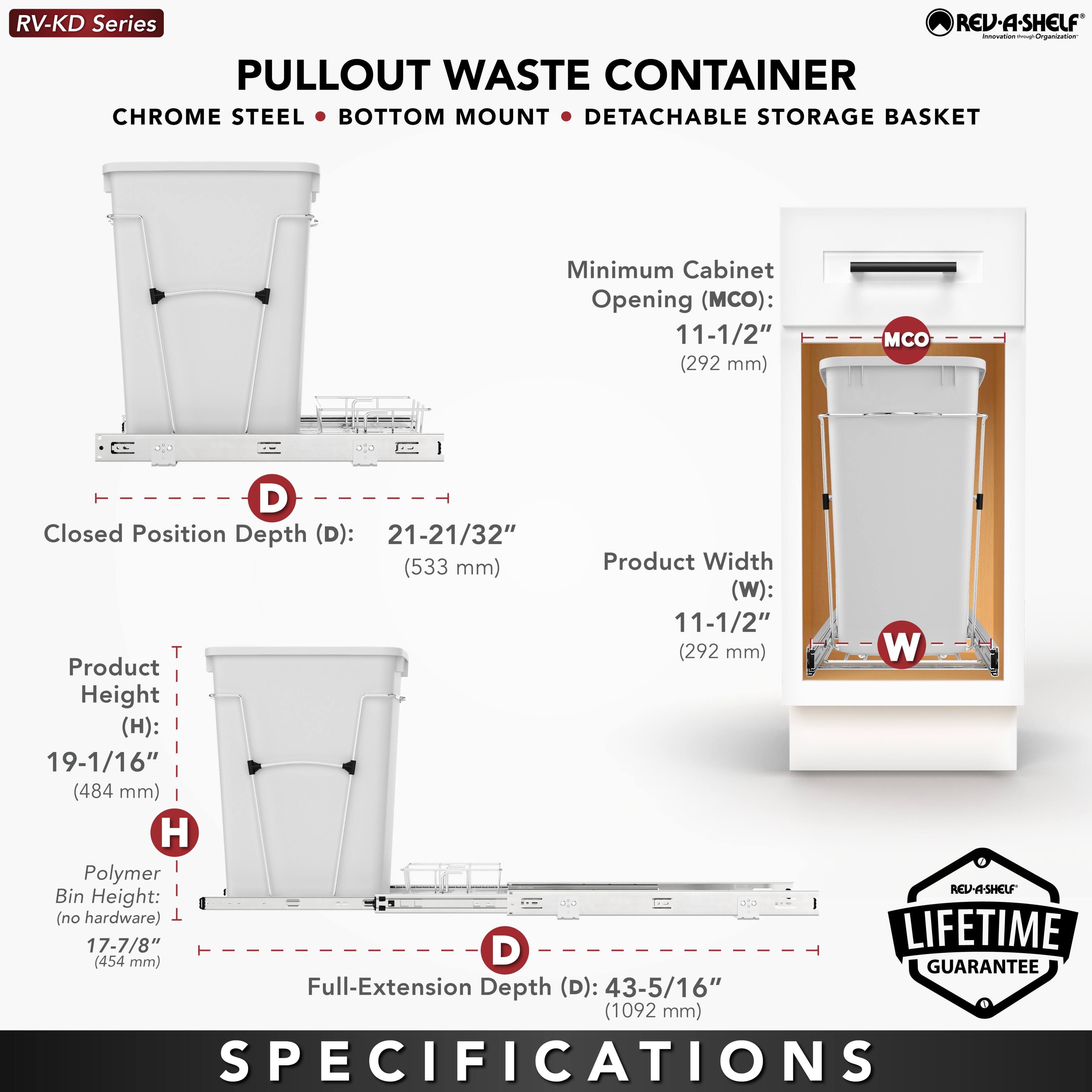 RV-KD Series  
PULLOUT WASTE CONTAINER  
CHROME STEEL • BOTTOM MOUNT • DETACHABLE STORAGE BASKET  

Minimum Cabinet Opening (MCO): 11-1/2" (292 mm)  
Closed Position Depth (D): 21-21/32" (533 mm)  
Product Width (W): 11-1/2" (292 mm)  
Product Height (H): 19-1/16" (484 mm)  
Polymer Bin Height (no hardware): 17-7/8" (454 mm)  
Full-Extension Depth (D): 43-5/16" (1092 mm)  

LIFETIME GUARANTEE  

SPECIFICATIONS