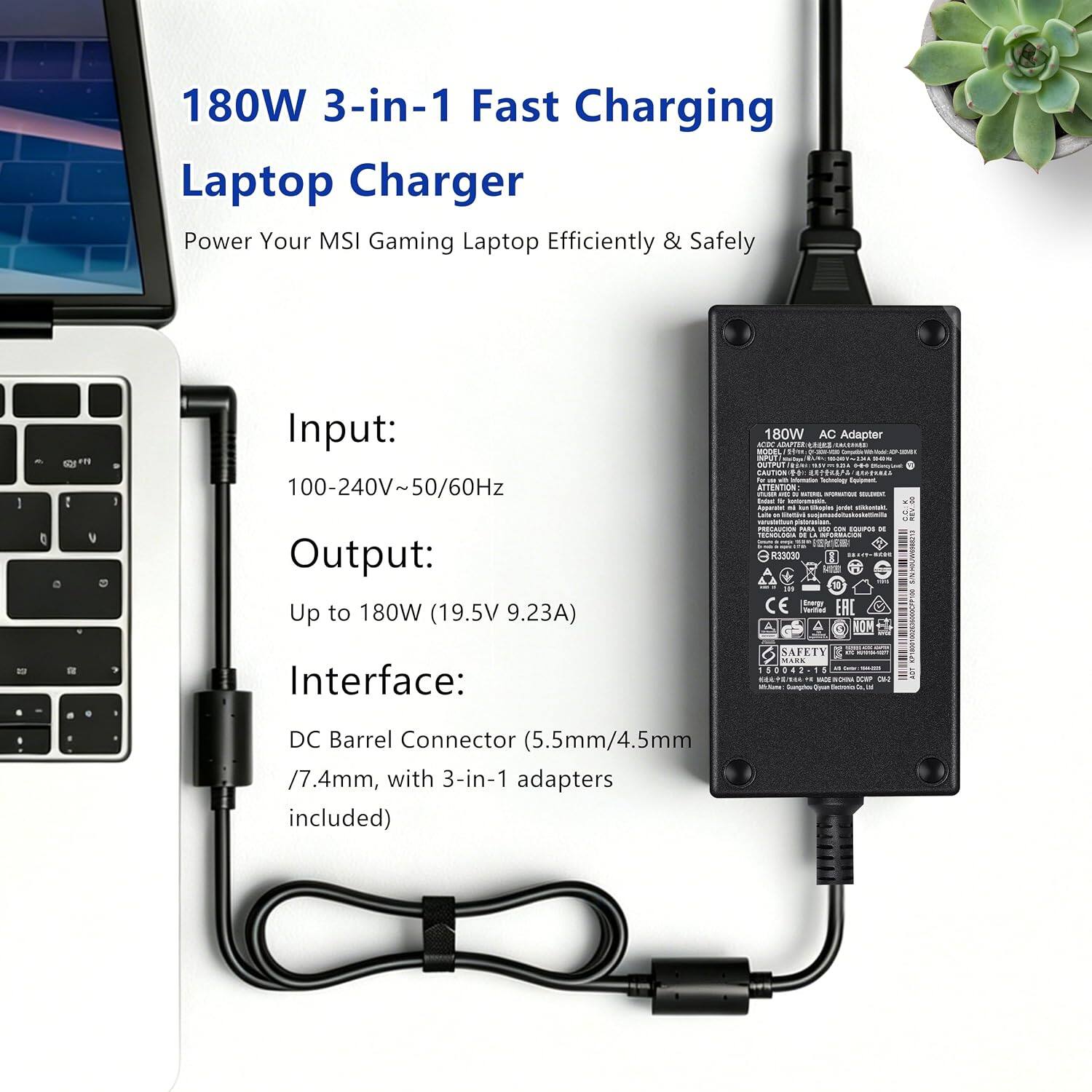180W 3-in-1 Fast Charging Laptop Charger  
Power Your MSI Gaming Laptop Efficiently & Safely  

Input: 100-240V~50/60Hz  
Output: Up to 180W (19.5V 9.23A)  
Interface: DC Barrel Connector (5.5mm/4.5mm 7.4mm, with 3-in-1 adapters included)  

180W AC Adaptor