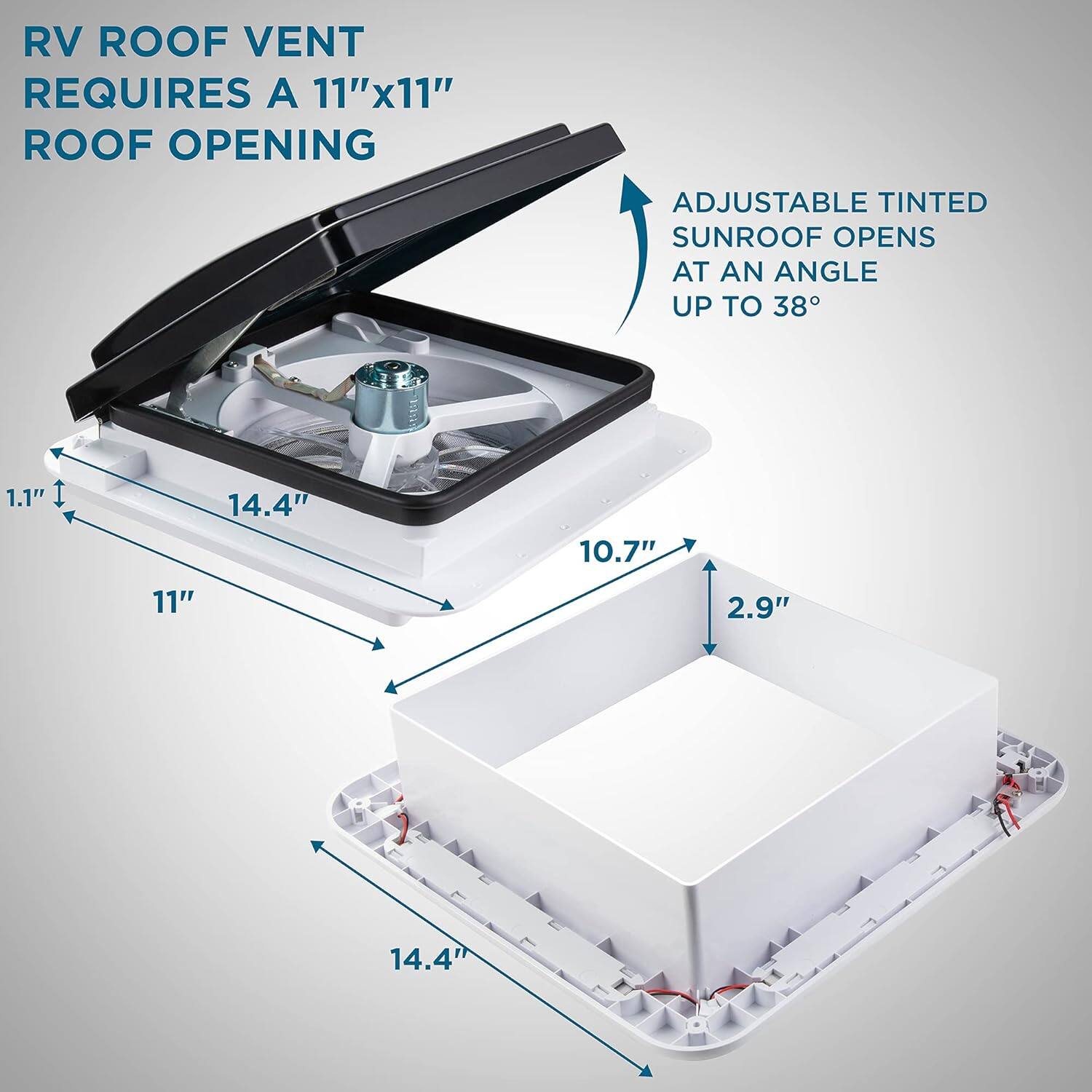 RV ROOF VENT REQUIRES A 11"x11" ROOF OPENING
ADJUSTABLE TINTED SUNROOF OPENS AT AN ANGLE UP TO 38°
1.1"
14.4"
10.7"
11"
2.9"
14.4"