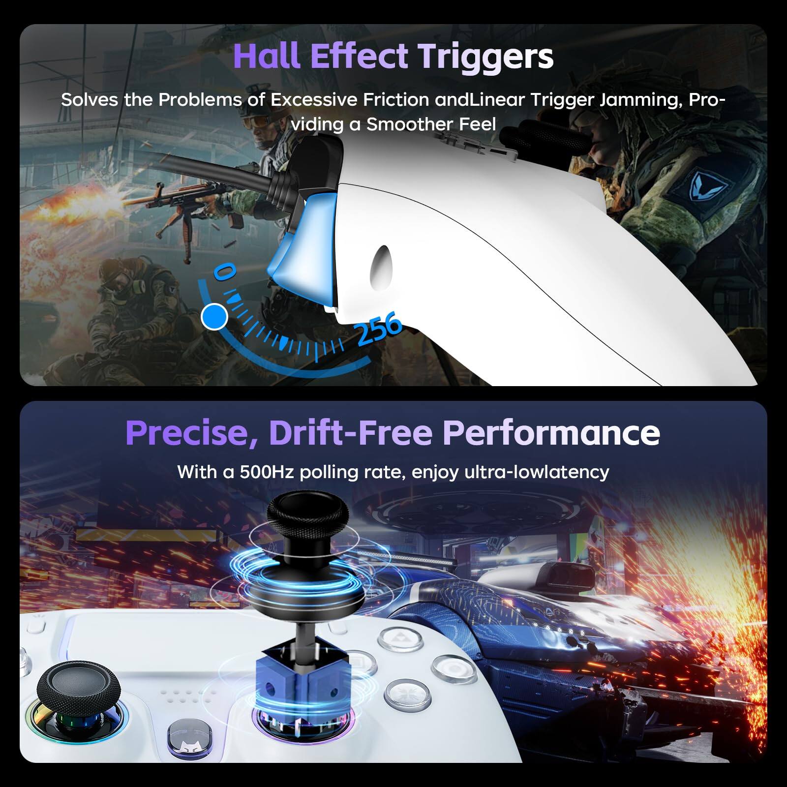 Hall Effect Triggers  
Solves the Problems of Excessive Friction and Linear Trigger Jamming, Providing a Smoother Feel  

Precise, Drift-Free Performance  
With a 500Hz polling rate, enjoy ultra-low latency