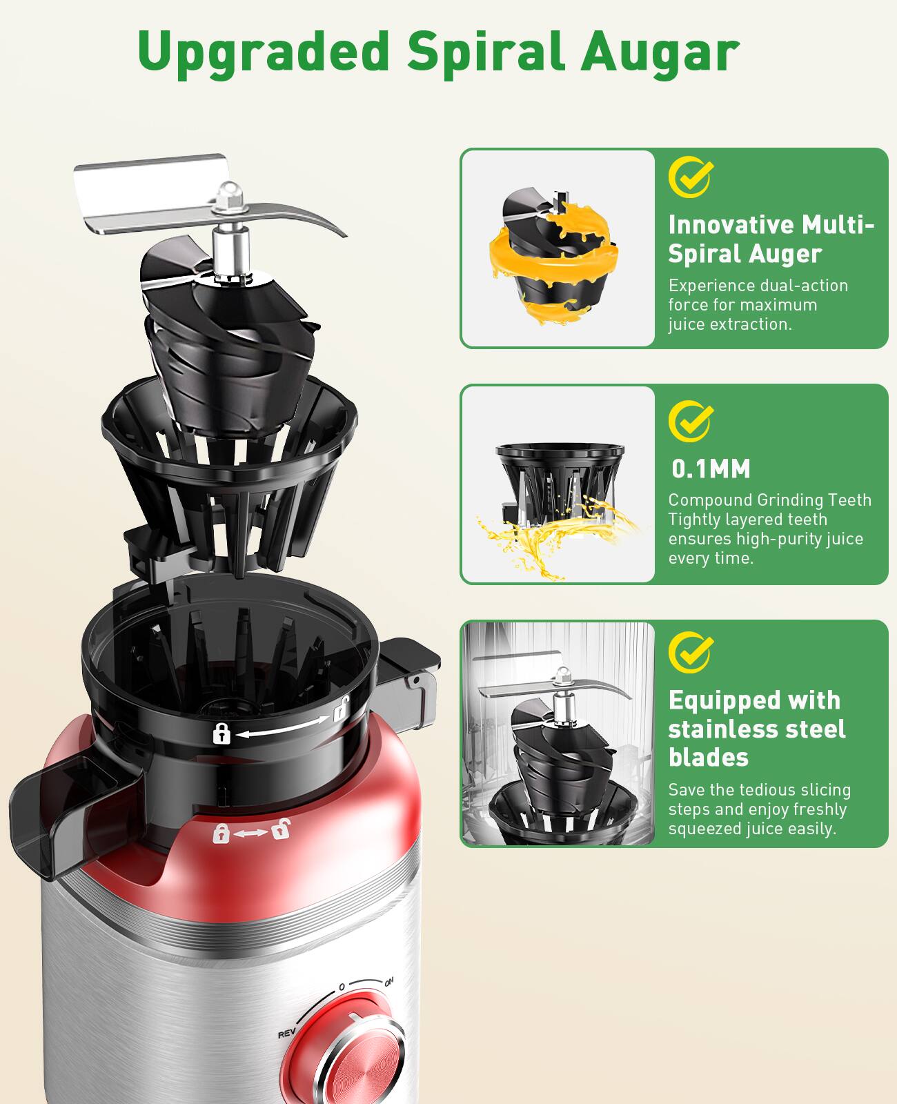 Upgraded Spiral Auger

Innovative Multi-Spiral Auger
Experience dual-action force for maximum juice extraction.

0.1MM
Compound Grinding Teeth
Tightly layered teeth ensures high-purity juice every time.

Equipped with stainless steel blades
Save the tedious slicing steps and enjoy freshly squeezed juice easily.