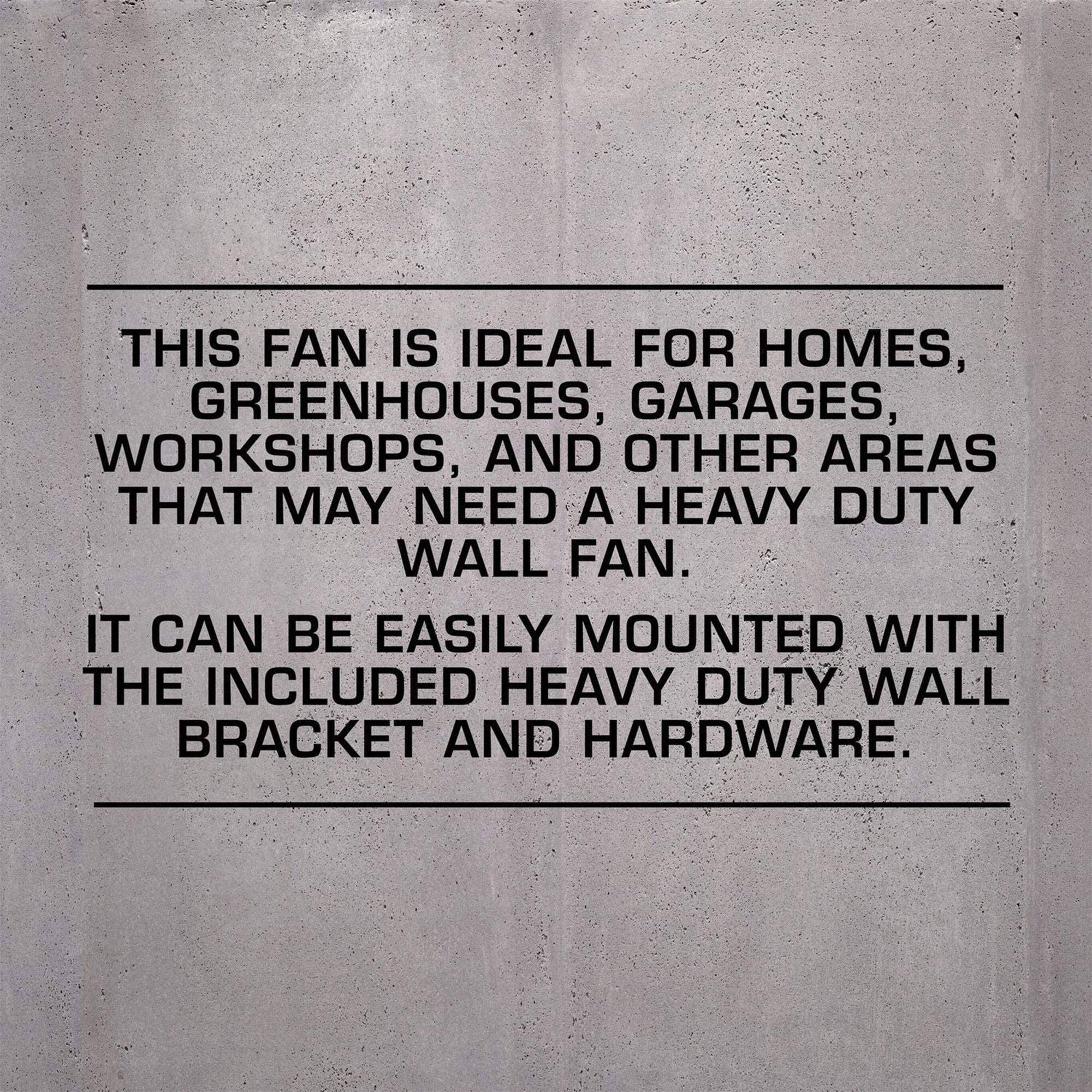 This fan is ideal for homes, greenhouses, garages, workshops, and other areas that may need a heavy-duty wall fan. It can be easily mounted with the included heavy-duty wall bracket and hardware.