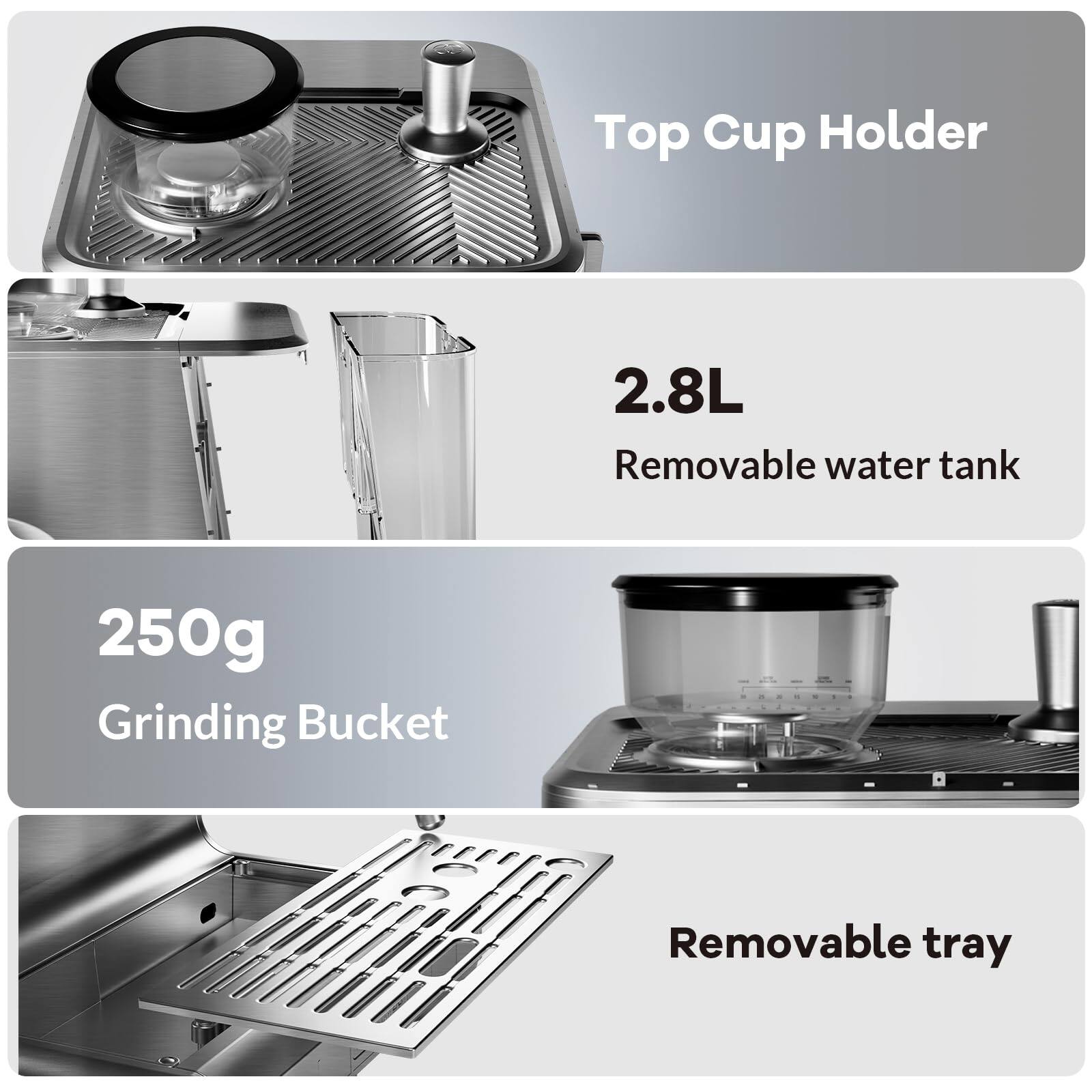 - Top Cup Holder
- 2.8L Removable water tank
- 250g Grinding Bucket
- Removable tray