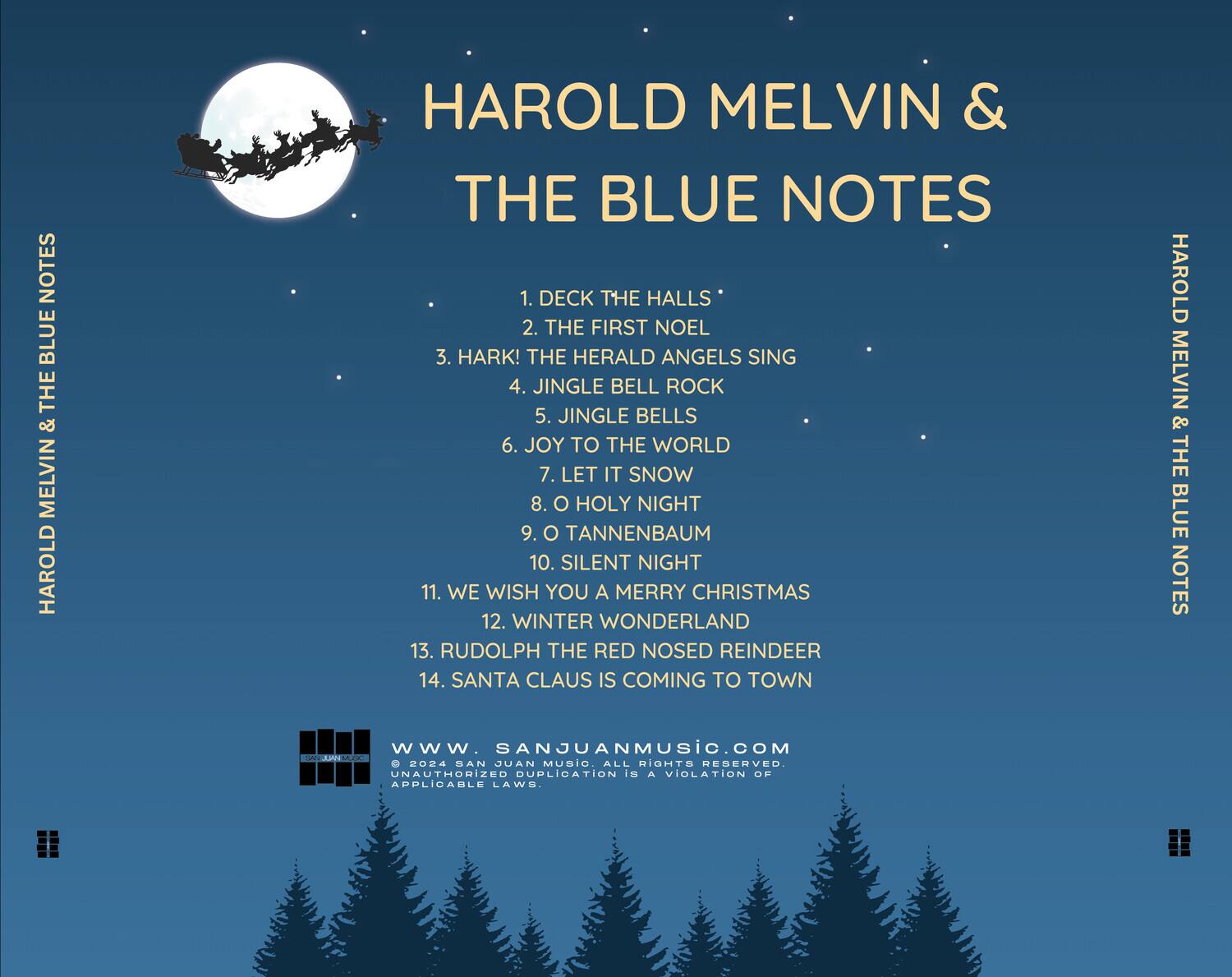 HAROLD MELVIN & THE BLUE NOTES

1. DECK THE HALLS  
2. THE FIRST NOEL  
3. HARK! THE HERALD ANGELS SING  
4. JINGLE BELL ROCK  
5. JINGLE BELLS  
6. JOY TO THE WORLD  
7. LET IT SNOW  
8. O HOLY NIGHT  
9. O TANNENBAUM  
10. SILENT NIGHT  
11. WE WISH YOU A MERRY CHRISTMAS  
12. WINTER WONDERLAND  
13. RUDOLPH THE RED NOSED REINDEER  
14. SANTA CLAUS IS COMING TO TOWN  

WWW.SANJUANMUSIC.COM  
© 2024 SAN JUAN MUSIC ALL RIGHTS RESERVED  
UNAUTHORIZED DUPLICATION IS A VIOLATION OF APPLICABLE LAWS.