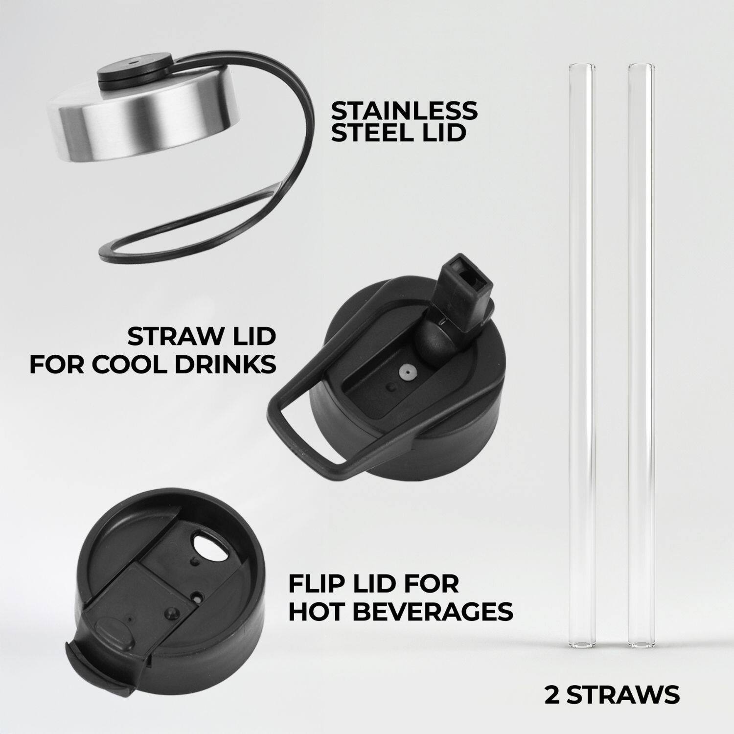STAINLESS STEEL LID  
STRAW LID FOR COOL DRINKS  
FLIP LID FOR HOT BEVERAGES  
2 STRAWS