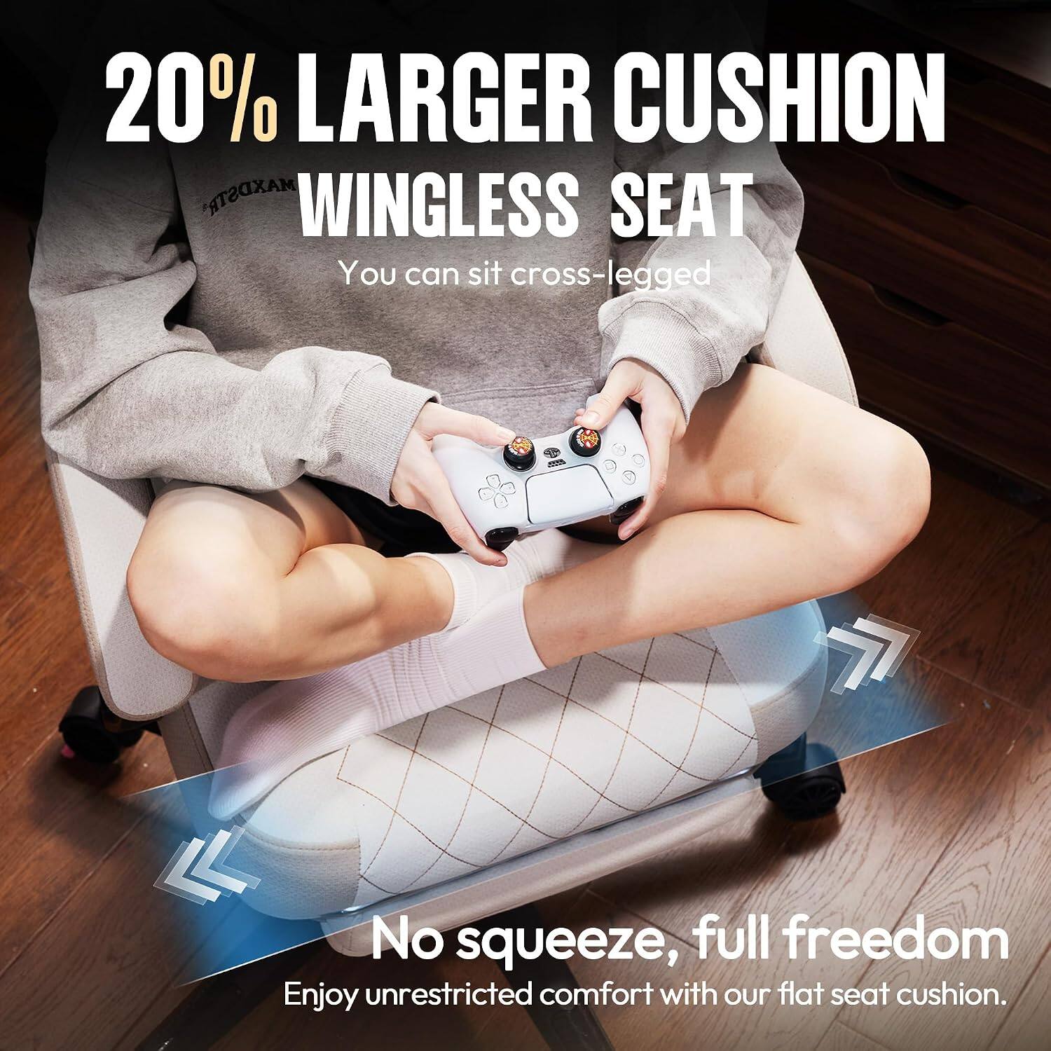 20% LARGER CUSHION WINGLESS SEAT  
You can sit cross-legged  

No squeeze, full freedom  
Enjoy unrestricted comfort with our flat seat cushion.