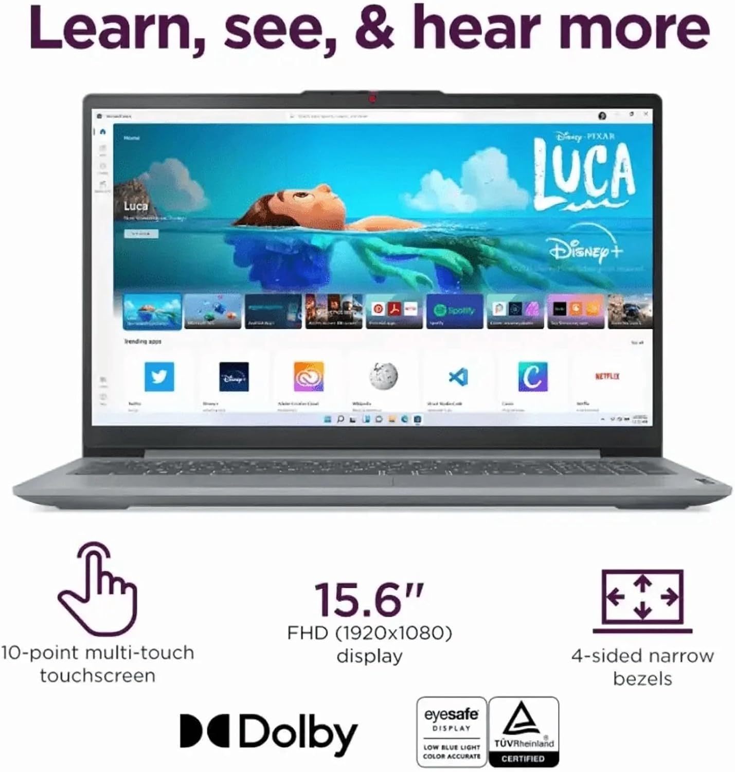 Learn, see, & hear more

Luca Disney PIXAR

15.6" FHD (1920x1080) display

10-point multi-touch touchscreen

4-sided narrow bezels

Dolby

Eyesafe DISPLAY

LOW BLUE LIGHT

COLOR ACCURATE

TÜV Rheinland CERTIFIED