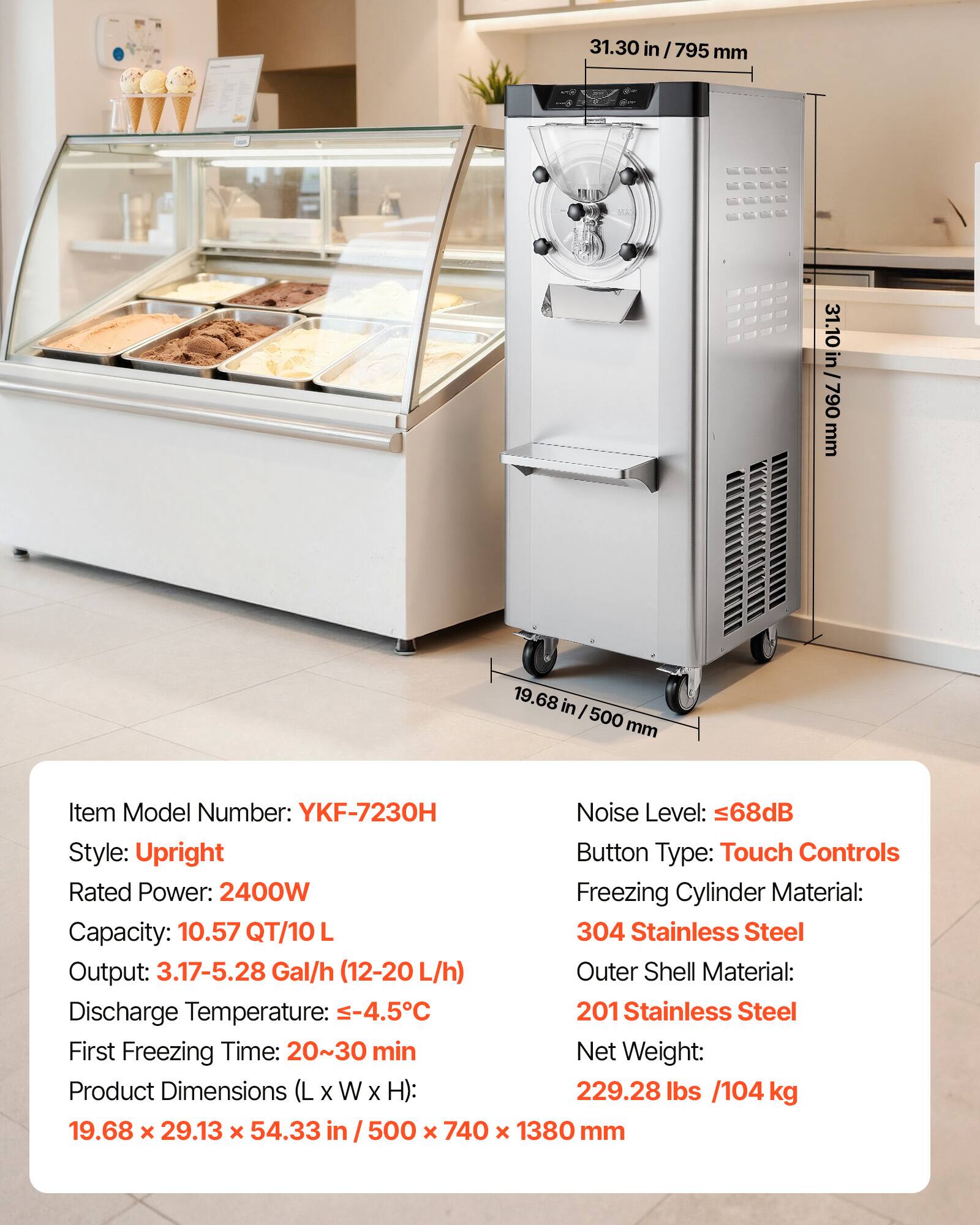 31.30 in / 795 mm  
31.10 in / 790 mm  
19.68 in / 500 mm  

Item Model Number: YKF-7230H  
Noise Level: ≤68dB  
Style: Upright  
Button Type: Touch Controls  
Rated Power: 2400W  
Capacity: 10.57 QT/10 L  
Output: 3.17-5.28 Gal/h (12-20 L/h)  
Discharge Temperature: ≤-4.5°C  
First Freezing Time: 20~30 min  
Product Dimensions (L x W x H): 19.68 x 29.13 x 54.33 in / 500 x 740 x 1380 mm  
Freezing Cylinder Material: 304 Stainless Steel  
Outer Shell Material: 201 Stainless Steel  
Net Weight: 229.28 lbs / 104 kg