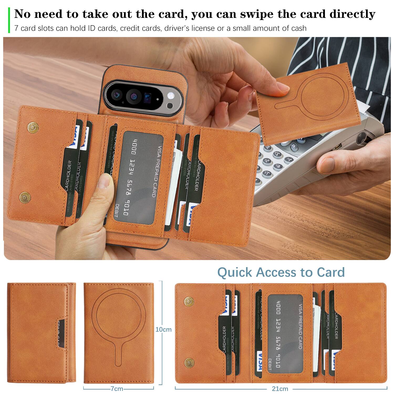 No need to take out the card, you can swipe the card directly  
7 card slots can hold ID cards, credit cards, driver's license or a small amount of cash  

Quick Access to Card  

CARDHOLDER  
CARDHOLDER  
CARDHOLDER  
CARDHOLDER  
CARDHOLDER  
CARDHOLDER  
CARDHOLDER  

VISA  
DEBIT  
4000 1234 5678 9010  
VISA PREPAID CARD  

10cm  
7cm  
21cm