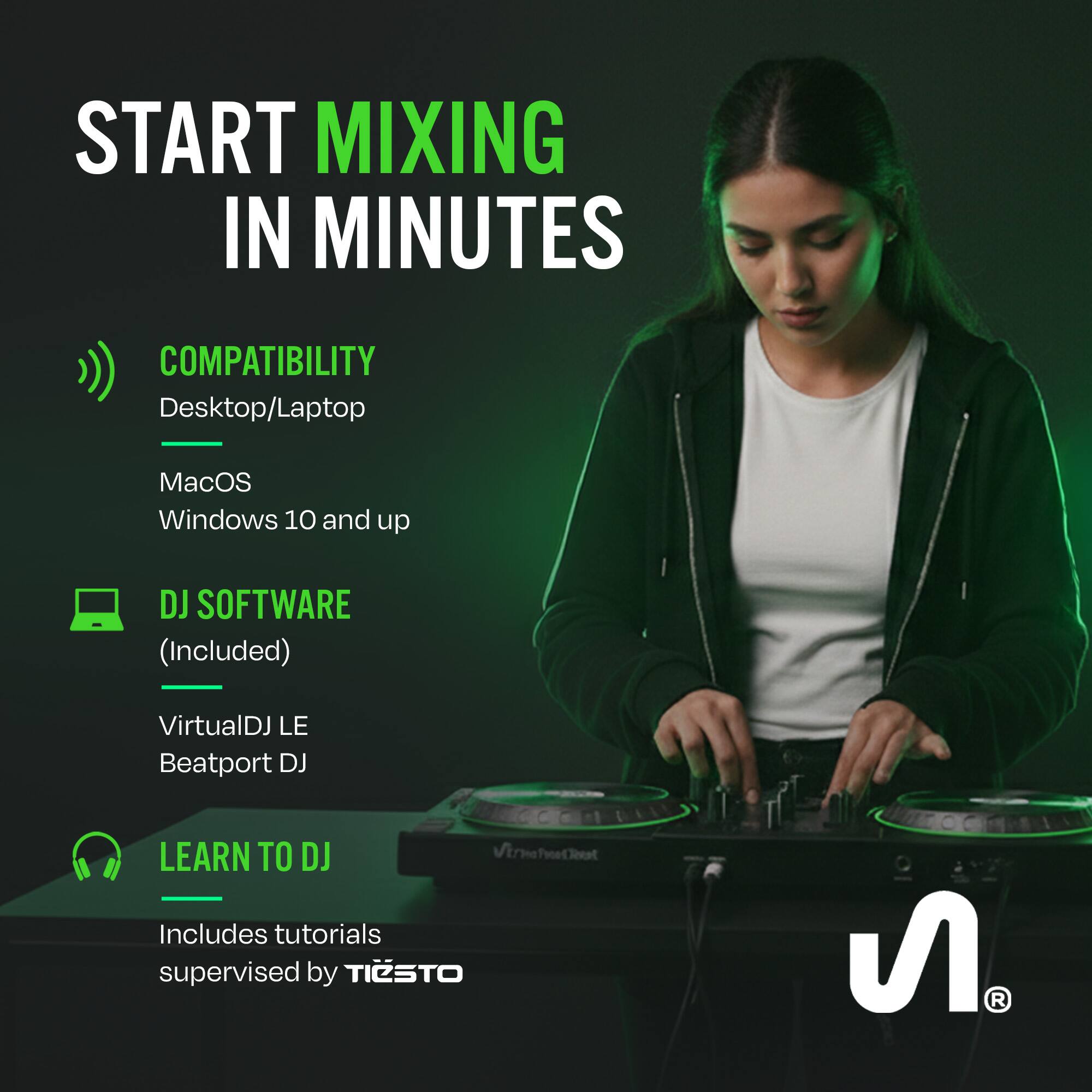 START MIXING IN MINUTES

COMPATIBILITY
Desktop/Laptop
MacOS
Windows 10 and up

DJ SOFTWARE (Included)
VirtualDJ LE
Beatport DJ

LEARN TO DJ
Includes tutorials supervised by TIESTO