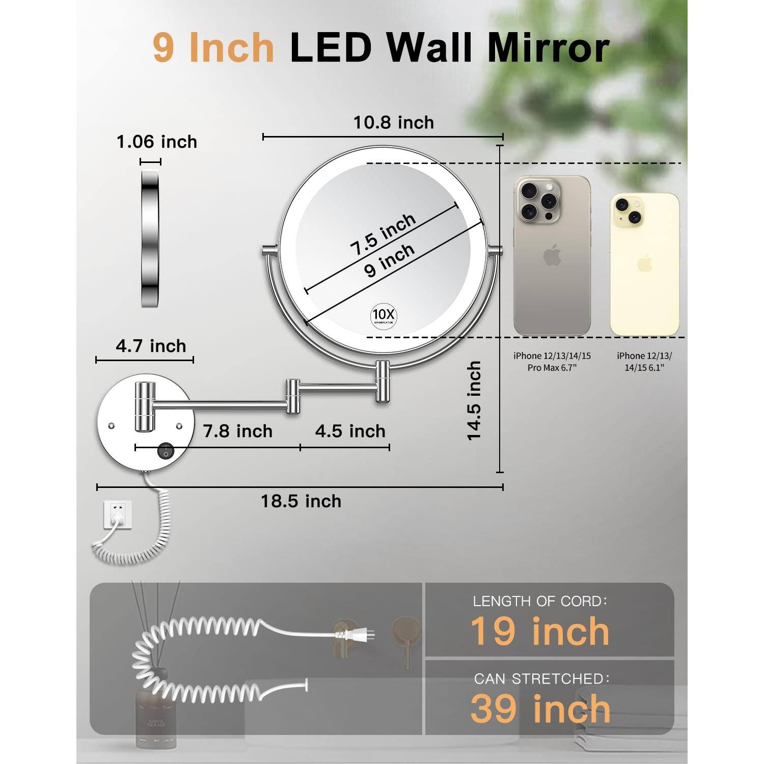 9 Inch LED Wall Mirror

- Diameter: 9 inch
- Thickness: 1.06 inch
- Frame Width: 10.8 inch
- Overall Width: 14.5 inch
- Overall Height: 18.5 inch
- Magnification: 10X
- Cord Length: 19 inch
- Maximum Stretch: 39 inch

Compatibility:
- iPhone 12/13/14/15 Pro Max 6.7"
- iPhone 12/13/14/15 6.1"