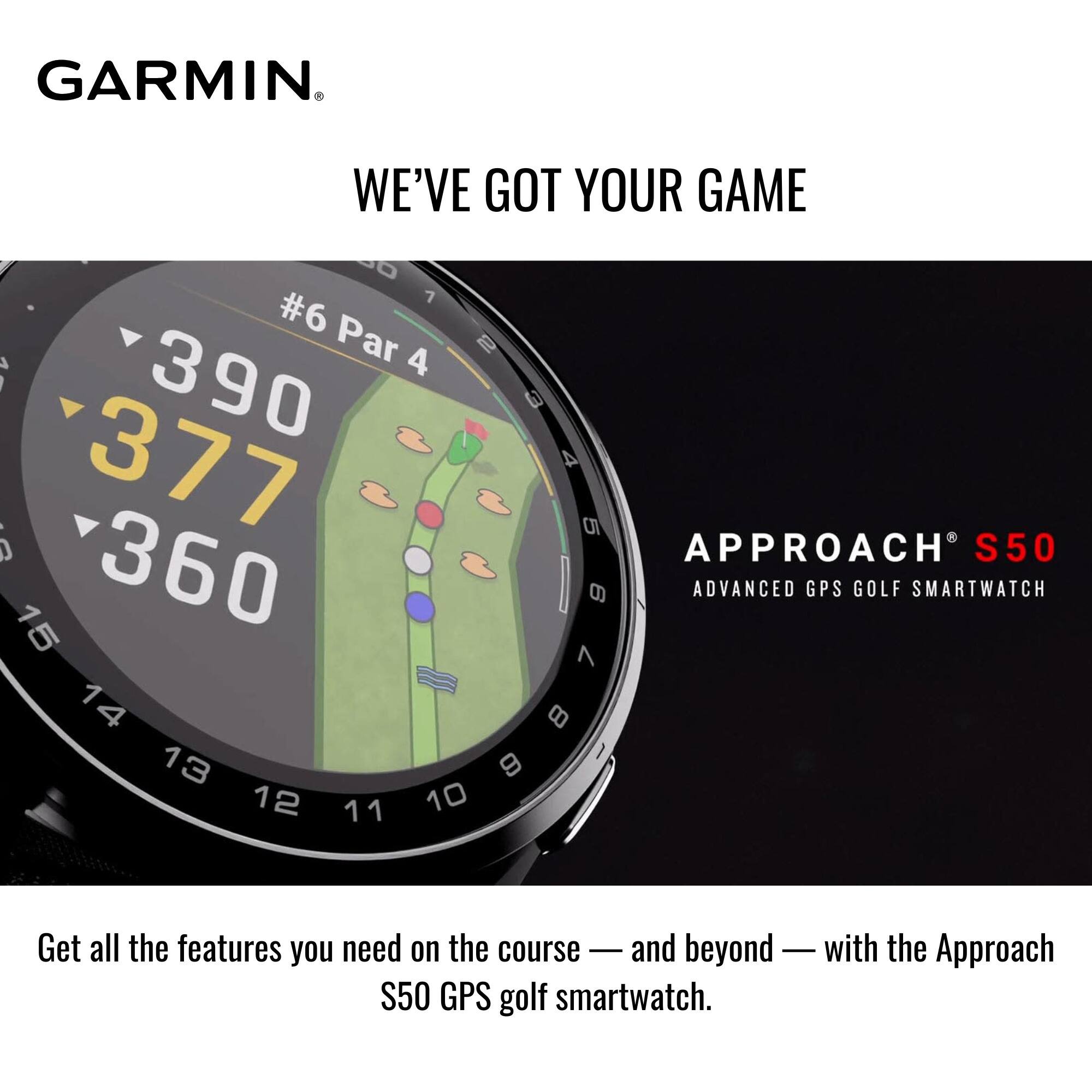 GARMIN  
WE'VE GOT YOUR GAME  

#6 Par 4  
390  
377  
360  

APPROACH S50  
ADVANCED GPS GOLF SMARTWATCH  

Get all the features you need on the course — and beyond — with the Approach S50 GPS golf smartwatch.