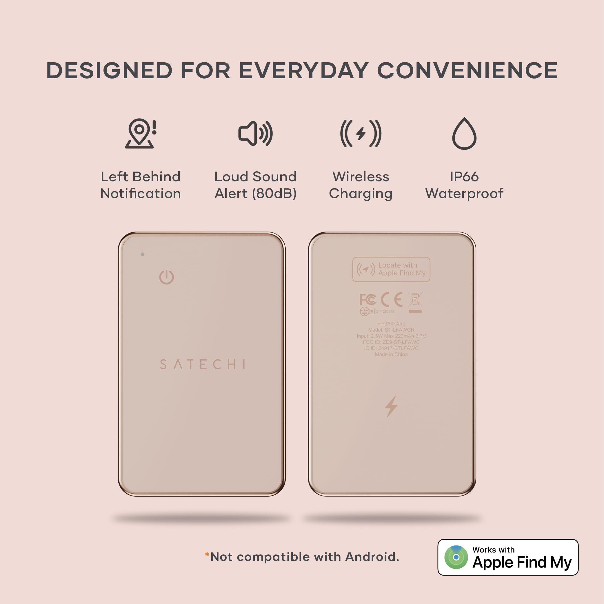 DESIGNED FOR EVERYDAY CONVENIENCE

- Left Behind Notification
- Loud Sound Alert (80dB)
- Wireless Charging
- IP66 Waterproof

Locate with (1) Apple Find My

FC C P2 SATECHI

nAs Cart Moder TLPAWCH

tout

Adox cdmA 3 DV 200 O ZESELFAWC IC

2A1 ZSTLFAWC

Made in China

*Not compatible with Android. Works with Apple Find My