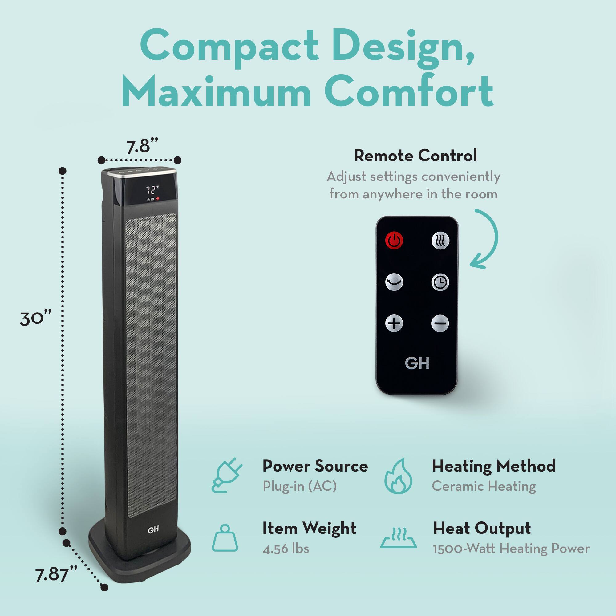 Compact Design, Maximum Comfort

- 7.8" Height
- 30" Width
- 7.87" Depth

Remote Control
- Adjust settings conveniently from anywhere in the room

Power Source
- Plug-in (AC)

Heating Method
- Ceramic Heating

Item Weight
- 4.56 lbs

Heat Output
- 1500-Watt Heating Power