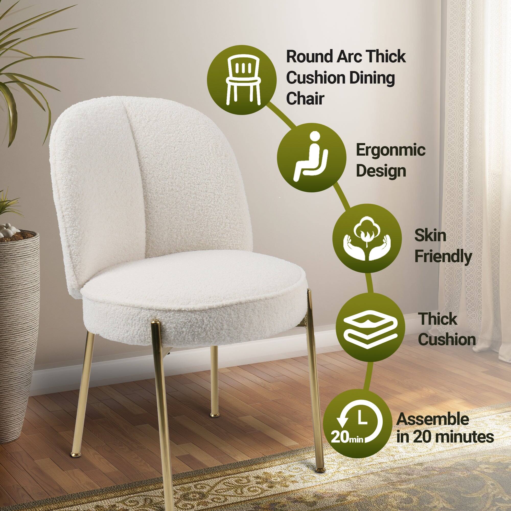 Round Arc Thick Cushion Dining Chair  
Ergonomic Design  
Skin Friendly  
Thick Cushion  
Assemble in 20 minutes