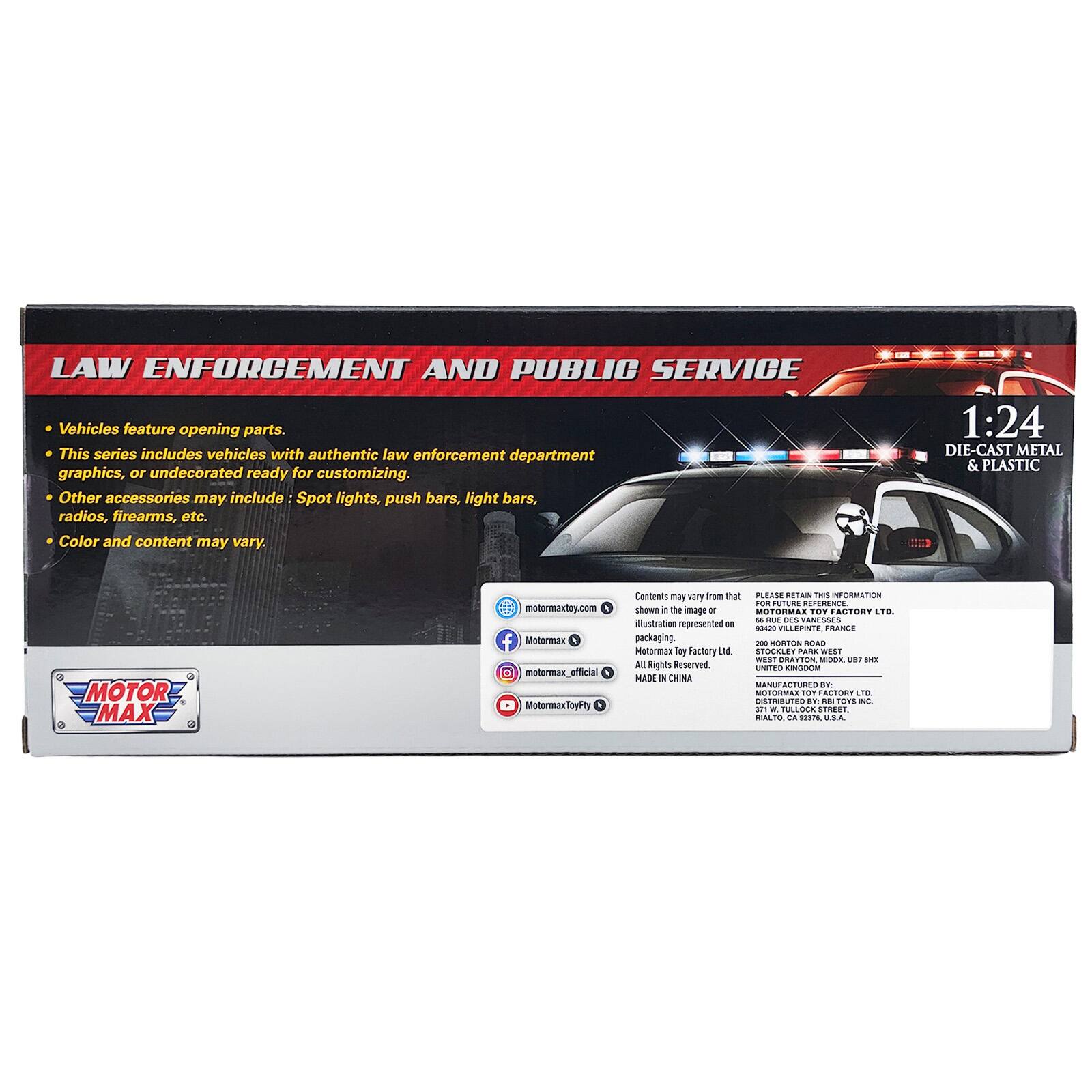 LAW ENFORCEMENT AND PUBLIC SERVICE Vehicles feature opening parts. This series includes vehicles with authentic law enforcement department graphics, or undecorated ready for customizing. Other accessories may include Spot lights, push bars, light bars, radios, firearms, etc. Color and content may vary. 1:24 DIE-CAST METAL & PLASTIC MOTOR MAX motormaxtoy.com f Motormax motormax_official MotormaxToyFity

Casteals may vary trom tat PLEAME RETAIN THIS INFORMATION F RUTURE REFERENCE shown a te image e MOTORMAS TOT FACTORY TB - -E DES CAMEDOES iestration represented .8 SA VILLEPNTE FRANCE packaging. 10 SORTON ROAD Motermas bey Factery LN STOEBLET PARK S WEST BRATTOR MoOK B  AI Rights Reserved UNITED - MADE NN CHINA MANUFACTURED S MOTORMAS T FALIORT LTE IRBTED eF dd TOTS - ..1 - PLLOIK SIMEET WALTR LA sAnL USA