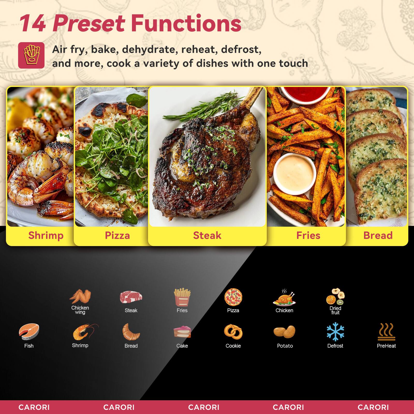 14 Preset Functions

Air fry, bake, dehydrate, reheat, defrost, and more, cook a variety of dishes with one touch

Shrimp Pizza Steak Fries Bread Chicken wing Steak Fries Pizza Chicken Dried fruit Fish Shrimp Bread Cake Cookie Potato Defrost PreHeat

CARORI CARORI CARORI CARORI CARORI
