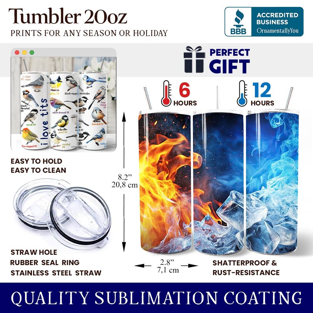 Tumbler 20oz  
PRINTS FOR ANY SEASON OR HOLIDAY  

ACCREDITED BUSINESS  
BBB  
OrnamentallyYou  

PERFECT GIFT  

6 HOURS  
12 HOURS  

EASY TO HOLD  
EASY TO CLEAN  

STRAW HOLE  
RUBBER SEAL RING  
STAINLESS STEEL STRAW  

8.2"  
20.8 cm  

2.8"  
7.1 cm  

SHATTERPROOF & RUST-RESISTANCE  

QUALITY SUBLIMATION COATING