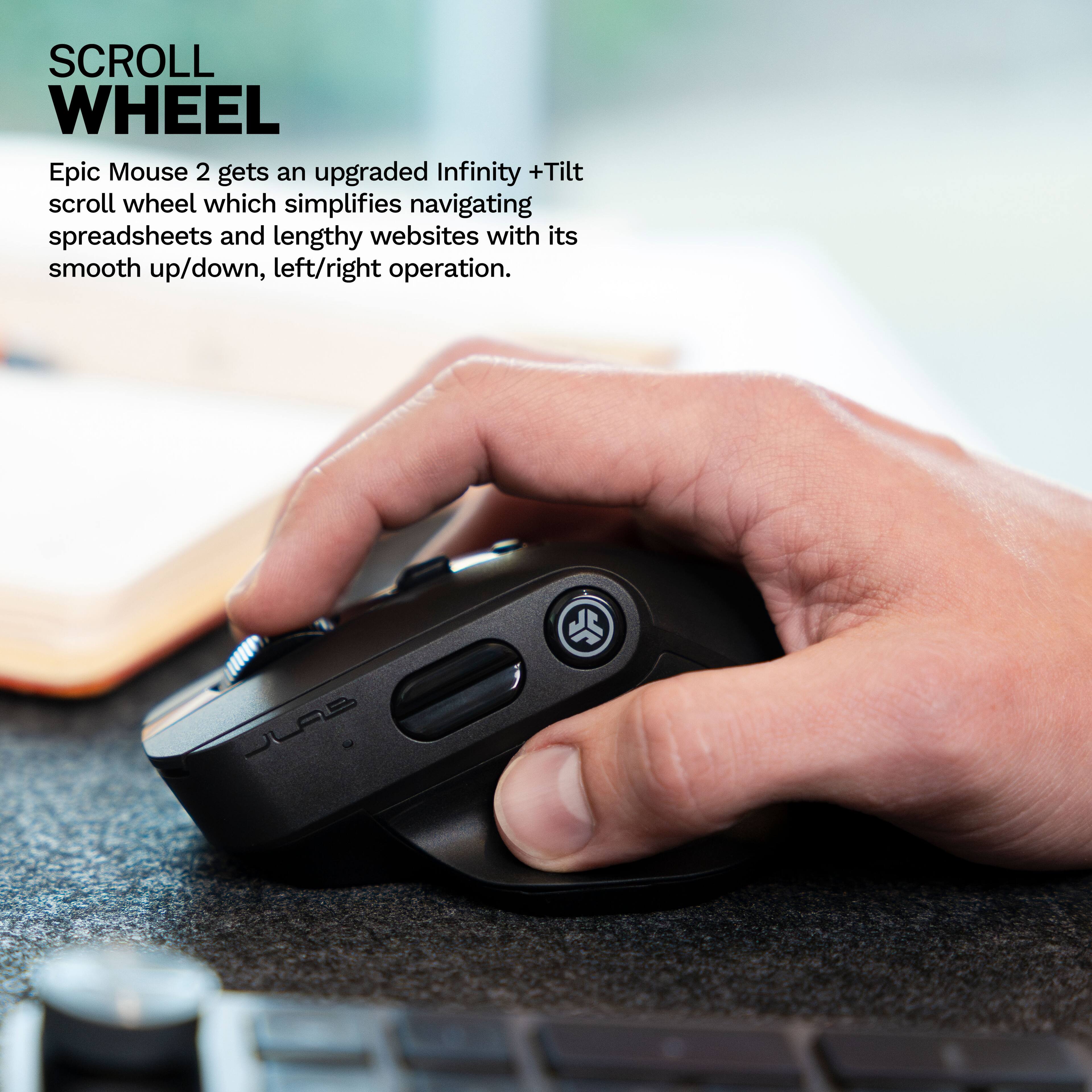 SCROLL WHEEL

Epic Mouse 2 gets an upgraded Infinity + Tilt scroll wheel which simplifies navigating spreadsheets and lengthy websites with its smooth up/down, left/right operation.
