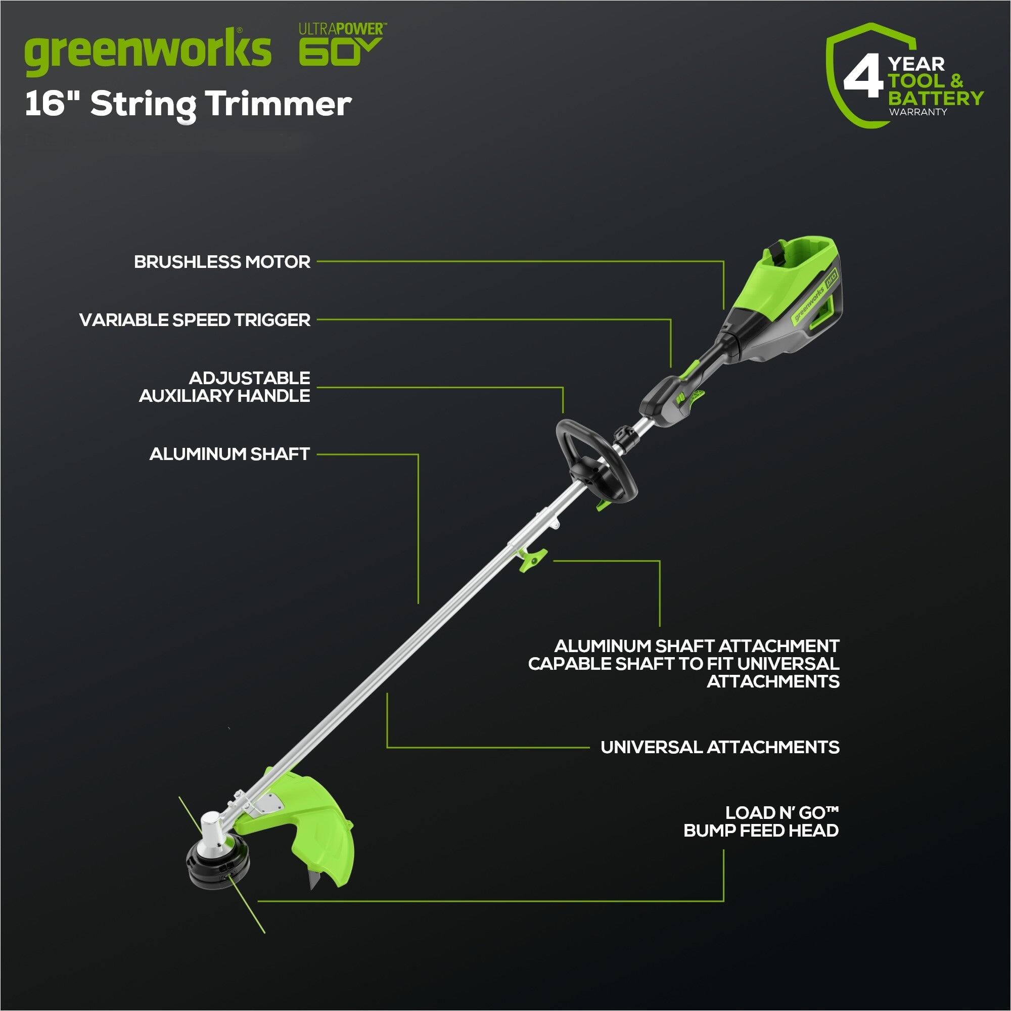 ULTRAPOWER greenworks 60V 16" String Trimmer  
YEAR 4 TOOL & BATTERY WARRANTY  
BRUSHLESS MOTOR  
VARIABLE SPEED TRIGGER  
ADJUSTABLE AUXILIARY HANDLE  
ALUMINUM SHAFT  
ALUMINUM SHAFT ATTACHMENT CAPABLE SHAFT TO FIT UNIVERSAL ATTACHMENTS  
UNIVERSAL ATTACHMENTS  
LOAD N' GO™ BUMP FEED HEAD
