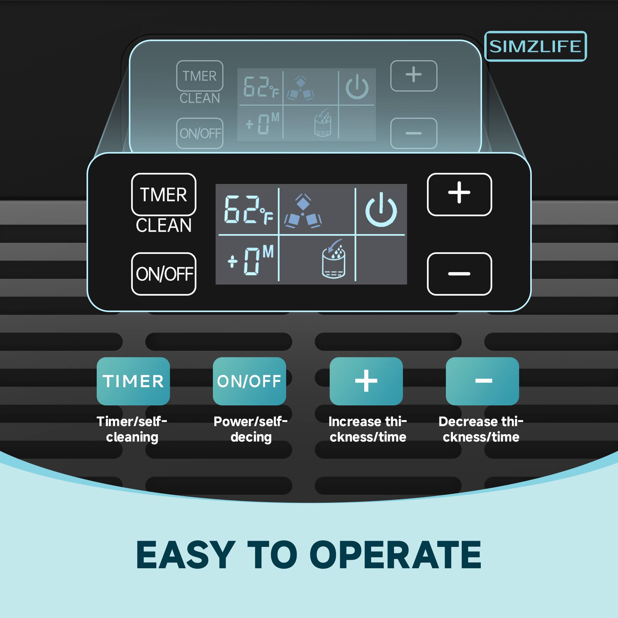 SIMZLIFE

TMER CLEAN 62°F + 0M ON/OFF

TIMER
- Timer/self-cleaning

ON/OFF
- Power/self-decing

+
- Increase thickness/time

-
- Decrease thickness/time

EASY TO OPERATE
