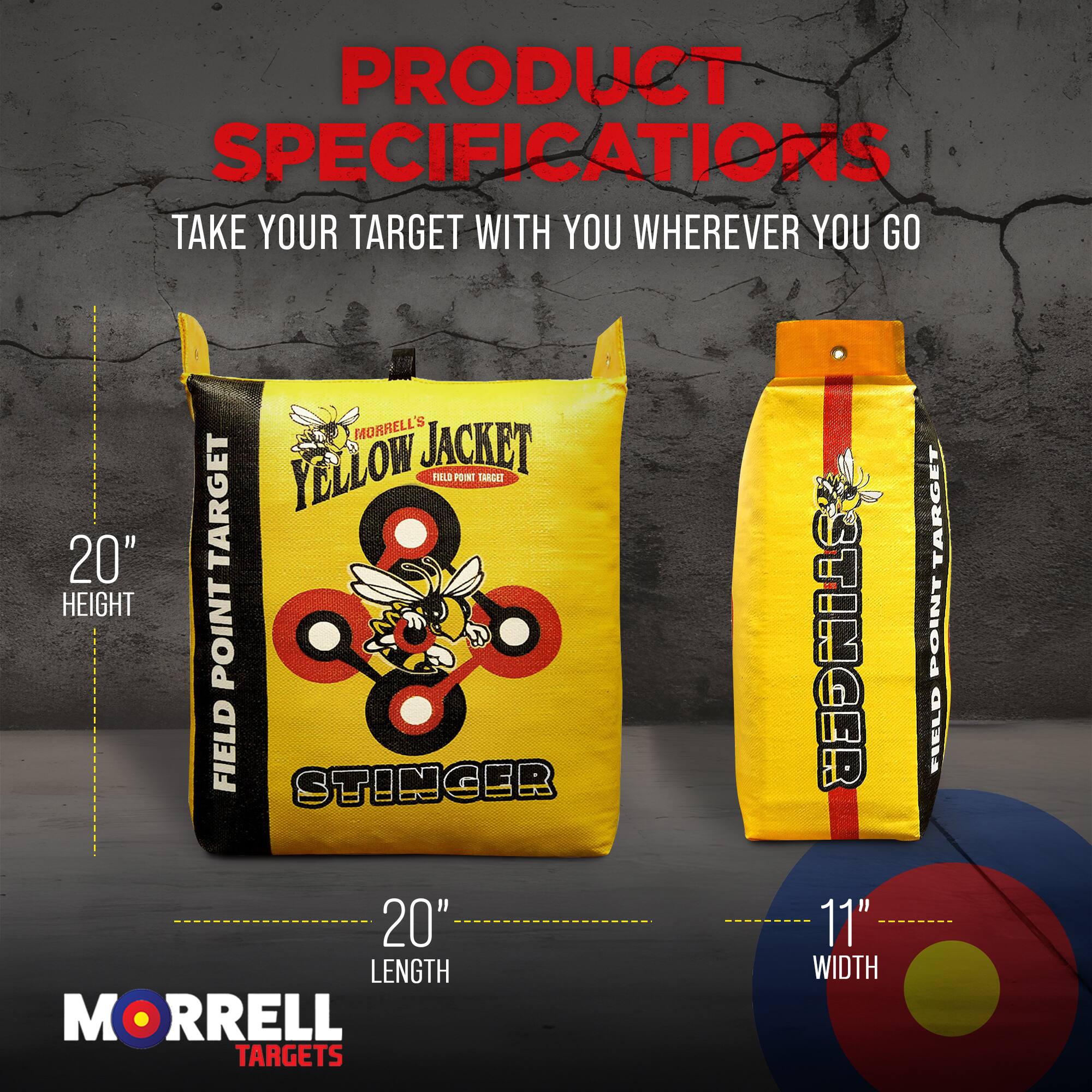 PRODUCT SPECIFICATIONS  
TAKE YOUR TARGET WITH YOU WHEREVER YOU GO  

MORRELL'S YELLOW JACKET  
FIELD POINT TARGET  
20" HEIGHT  
20" LENGTH  
11" WIDTH  

MORRELL TARGETS  
STINGER