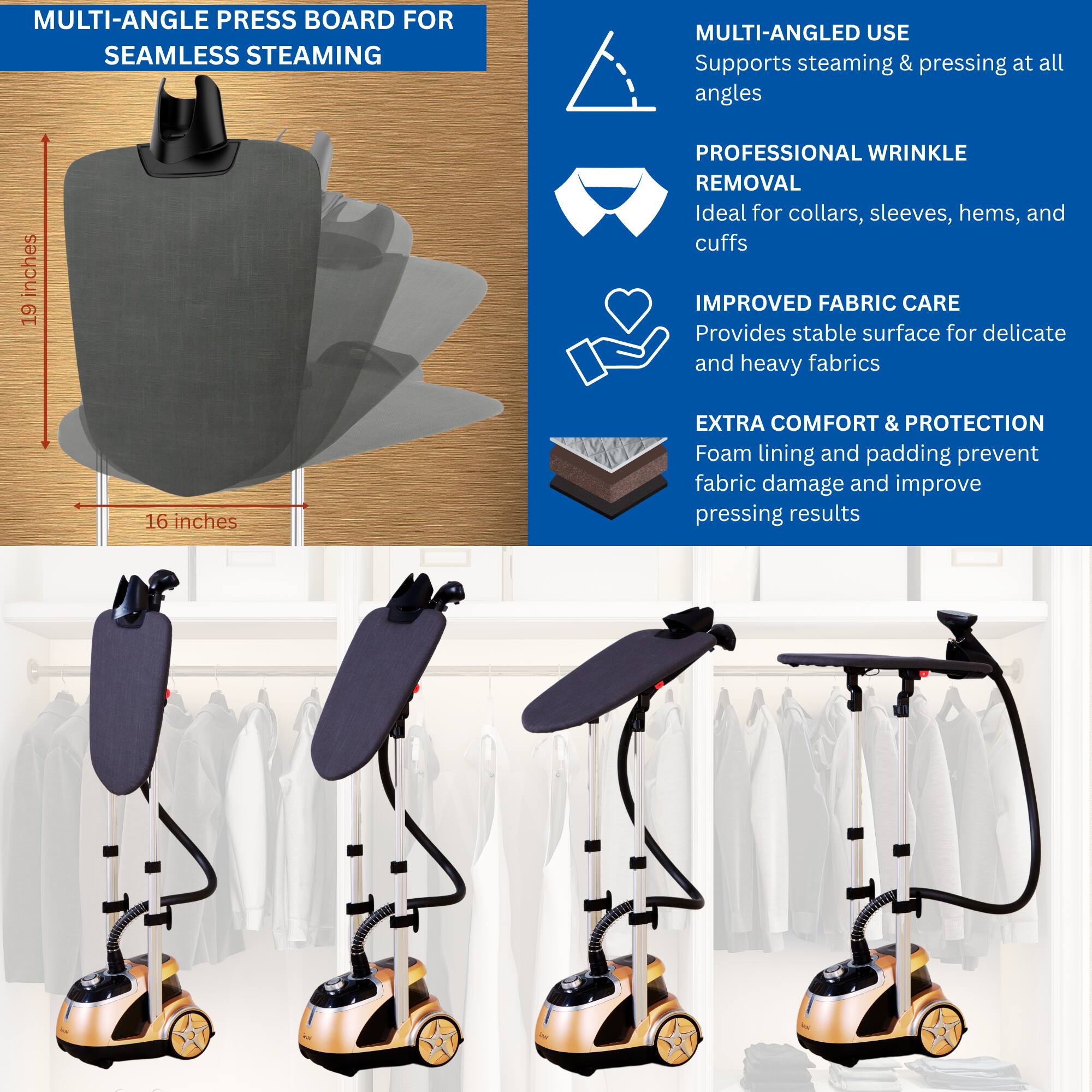 **MULTI-ANGLE PRESS BOARD FOR SEAMLESS STEAMING**

- **19 inches** (height)
- **16 inches** (width)

**MULTI-ANGLED USE**
- Supports steaming & pressing at all angles

**PROFESSIONAL WRINKLE REMOVAL**
- Ideal for collars, sleeves, hems, and cuffs

**IMPROVED FABRIC CARE**
- Provides stable surface for delicate and heavy fabrics

**EXTRA COMFORT & PROTECTION**
- Foam lining and padding prevent fabric damage and improve pressing results