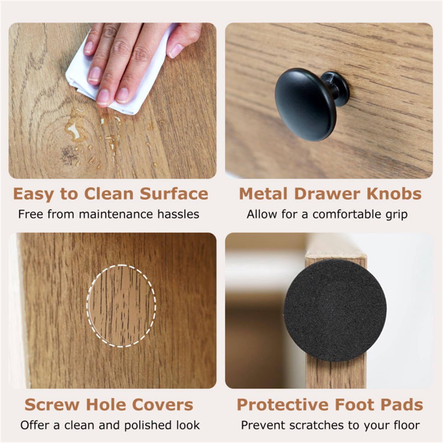 Easy to Clean Surface  
Free from maintenance hassles  

Metal Drawer Knobs  
Allow for a comfortable grip  

Screw Hole Covers  
Offer a clean and polished look  

Protective Foot Pads  
Prevent scratches to your floor