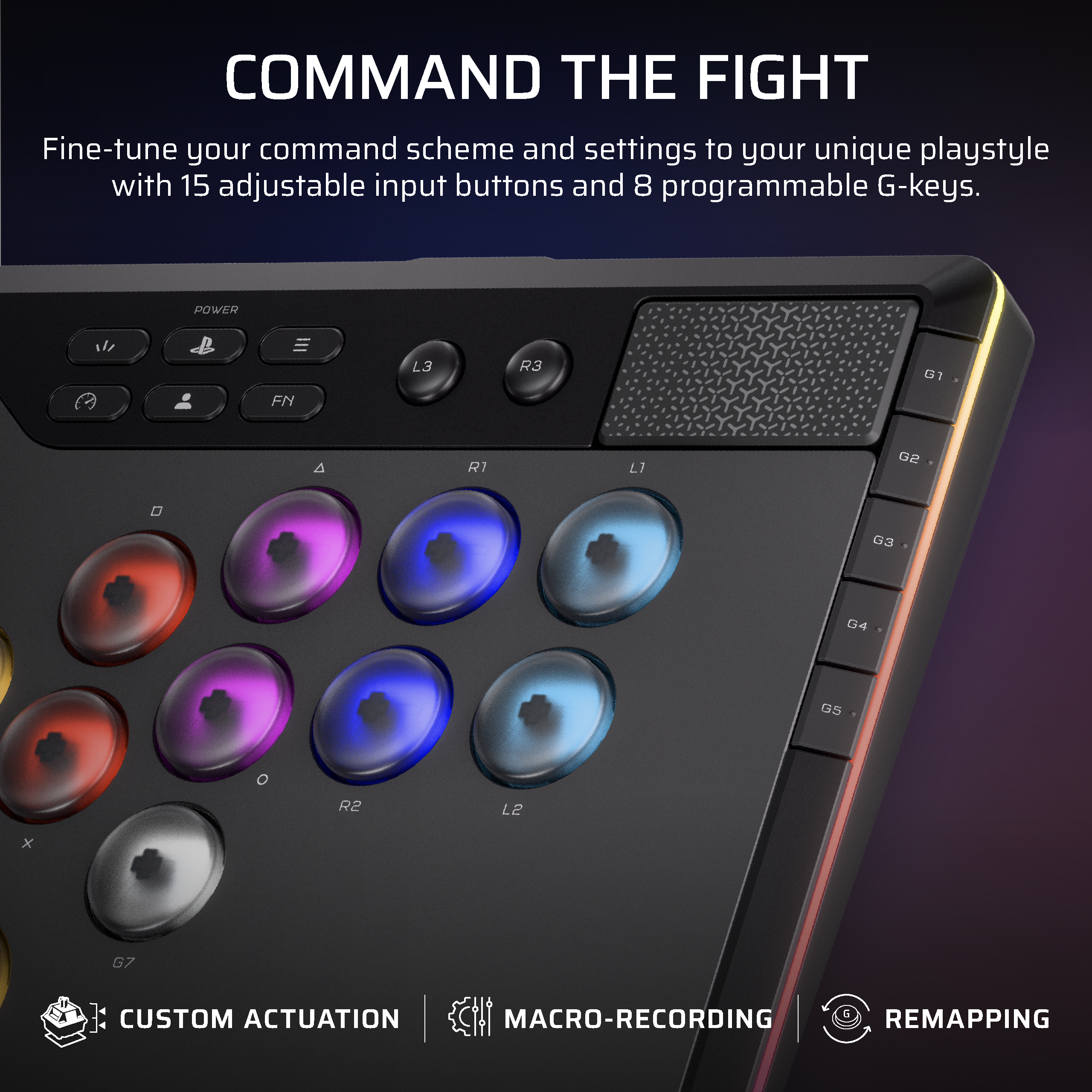 COMMAND THE FIGHT  
Fine-tune your command scheme and settings to your unique playstyle with 15 adjustable input buttons and 8 programmable G-keys.  

CUSTOM ACTUATION  
MACRO-RECORDING  
RE-MAPPING