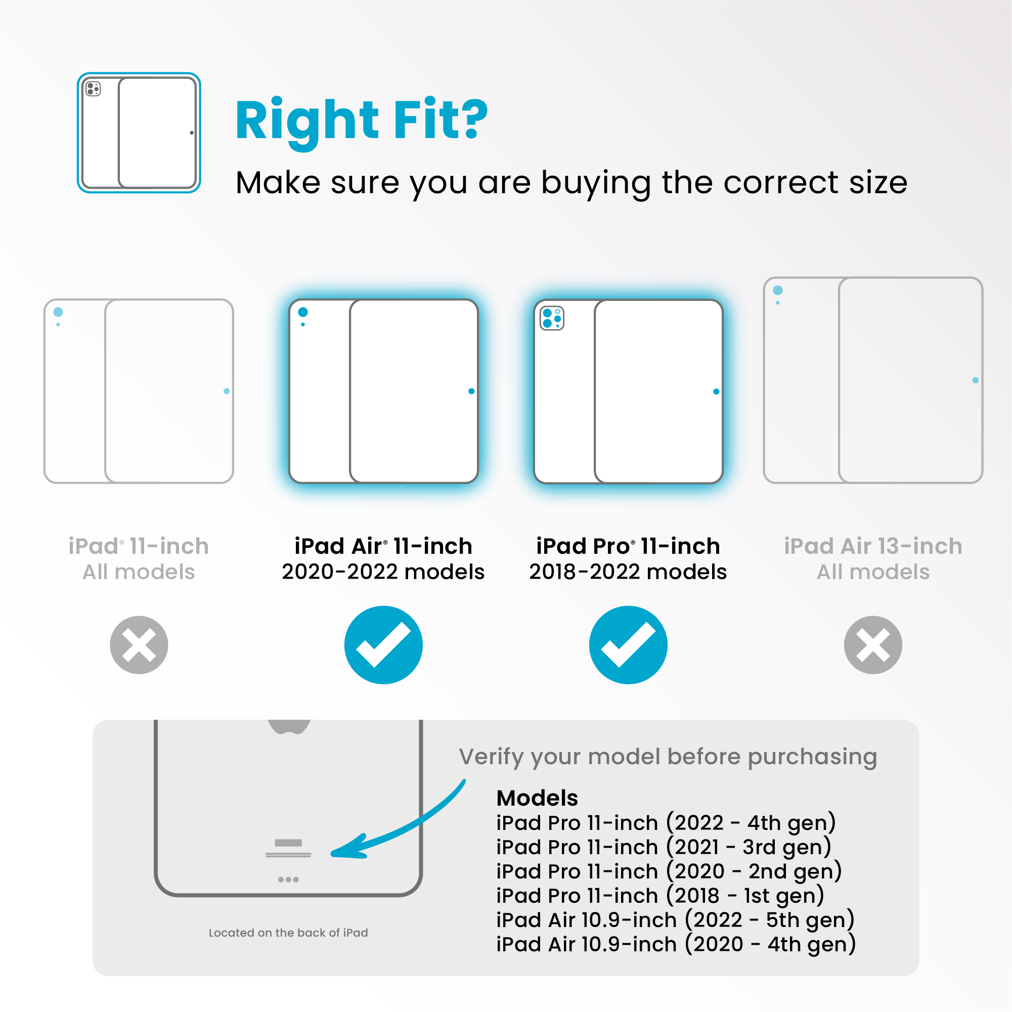 Right Fit?
Make sure you are buying the correct size
- iPad 11-inch
All models
❌
- iPad Air 11-inch
2020-2022 models
✔️
- iPad Pro 11-inch
2018-2022 models
✔️
- iPad Air 13-inch
All models
❌
Verify your model before purchasing
Models
- iPad Pro 11-inch (2022 - 4th gen)
- iPad Pro 11-inch (2021 - 3rd gen)
- iPad Pro 11-inch (2020 - 2nd gen)
- iPad Pro 11-inch (2018 - 1st gen)
- iPad Air 10.9-inch (2022 - 5th gen)
- iPad Air 10.9-inch (2020 - 4th gen)
Located on the back of iPad