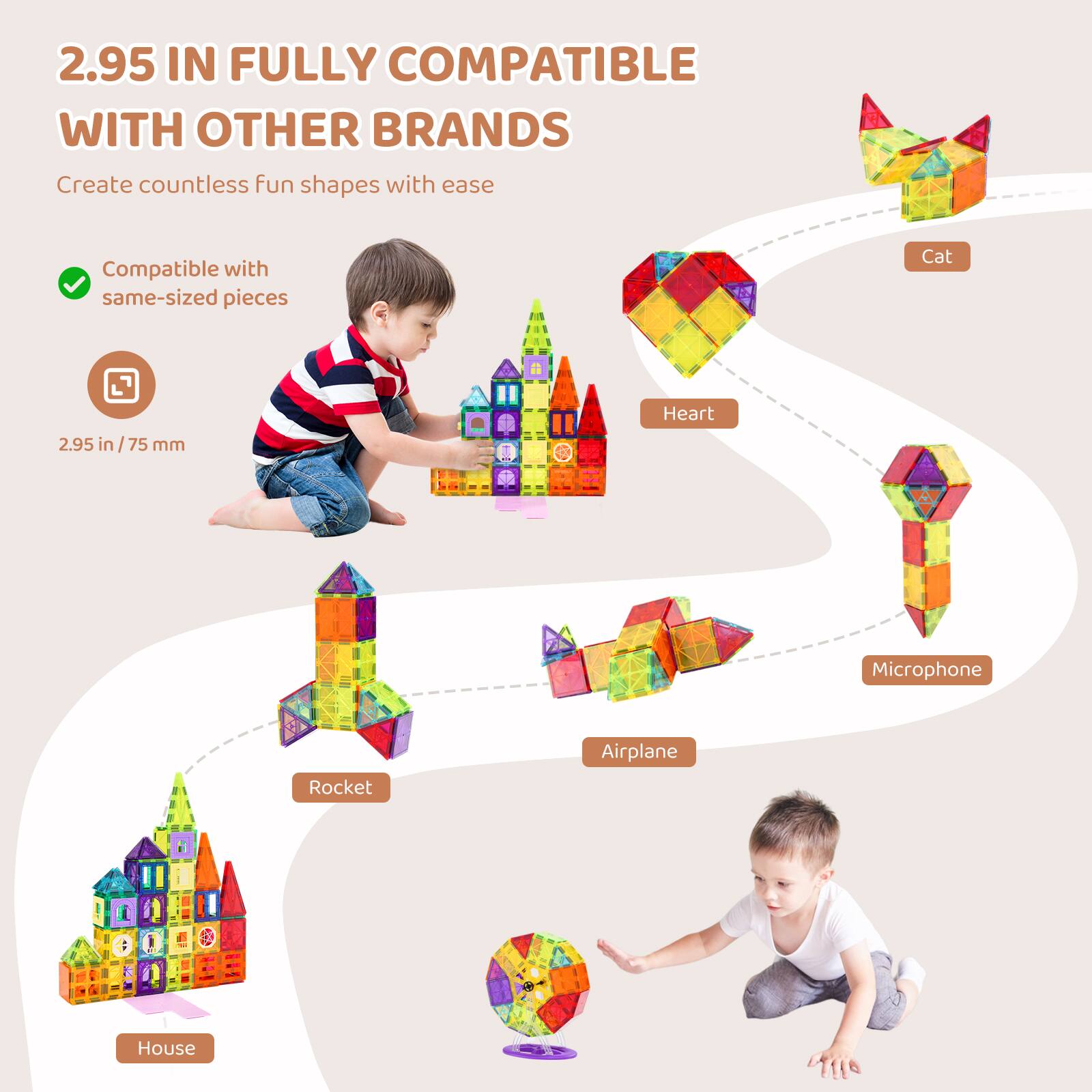 2.95 IN FULLY COMPATIBLE WITH OTHER BRANDS

Create countless fun shapes with ease

Compatible with same-sized pieces

2.95 in / 75 mm

- Cat
- Heart
- Microphone
- Airplane
- Rocket
- House